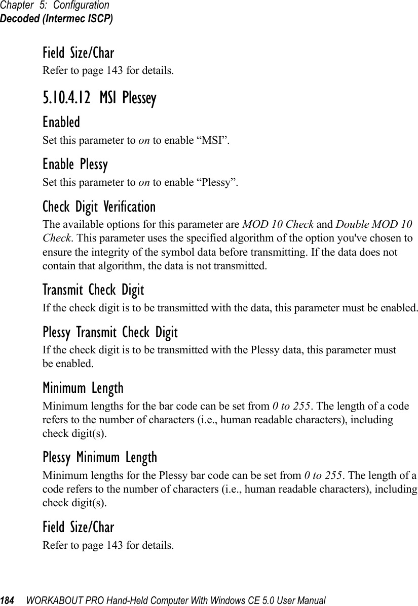 Chapter 5: ConfigurationDecoded (Intermec ISCP)184 WORKABOUT PRO Hand-Held Computer With Windows CE 5.0 User ManualField Size/CharRefer to page 143 for details.5.10.4.12 MSI PlesseyEnabledSet this parameter to on to enable “MSI”.Enable PlessySet this parameter to on to enable “Plessy”.Check Digit VerificationThe available options for this parameter are MOD 10 Check and Double MOD 10 Check. This parameter uses the specified algorithm of the option you&apos;ve chosen to ensure the integrity of the symbol data before transmitting. If the data does not contain that algorithm, the data is not transmitted. Transmit Check DigitIf the check digit is to be transmitted with the data, this parameter must be enabled.Plessy Transmit Check DigitIf the check digit is to be transmitted with the Plessy data, this parameter must be enabled.Minimum LengthMinimum lengths for the bar code can be set from 0 to 255. The length of a code refers to the number of characters (i.e., human readable characters), including check digit(s). Plessy Minimum LengthMinimum lengths for the Plessy bar code can be set from 0 to 255. The length of a code refers to the number of characters (i.e., human readable characters), including check digit(s). Field Size/CharRefer to page 143 for details.