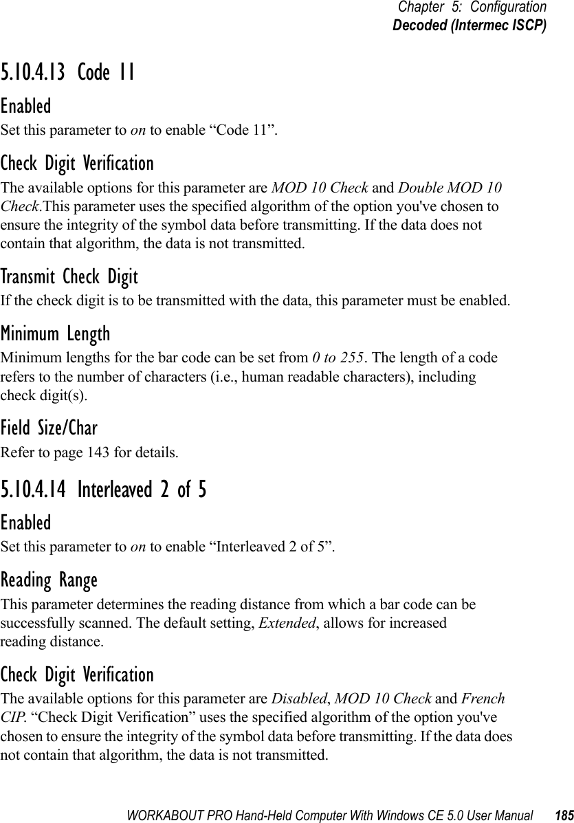 WORKABOUT PRO Hand-Held Computer With Windows CE 5.0 User Manual 185Chapter 5: ConfigurationDecoded (Intermec ISCP)5.10.4.13 Code 11EnabledSet this parameter to on to enable “Code 11”.Check Digit VerificationThe available options for this parameter are MOD 10 Check and Double MOD 10 Check.This parameter uses the specified algorithm of the option you&apos;ve chosen to ensure the integrity of the symbol data before transmitting. If the data does not contain that algorithm, the data is not transmitted. Transmit Check DigitIf the check digit is to be transmitted with the data, this parameter must be enabled.Minimum LengthMinimum lengths for the bar code can be set from 0 to 255. The length of a code refers to the number of characters (i.e., human readable characters), including check digit(s). Field Size/CharRefer to page 143 for details.5.10.4.14 Interleaved 2 of 5EnabledSet this parameter to on to enable “Interleaved 2 of 5”.Reading RangeThis parameter determines the reading distance from which a bar code can be successfully scanned. The default setting, Extended, allows for increased reading distance. Check Digit VerificationThe available options for this parameter are Disabled, MOD 10 Check and French CIP. “Check Digit Verification” uses the specified algorithm of the option you&apos;ve chosen to ensure the integrity of the symbol data before transmitting. If the data does not contain that algorithm, the data is not transmitted. 