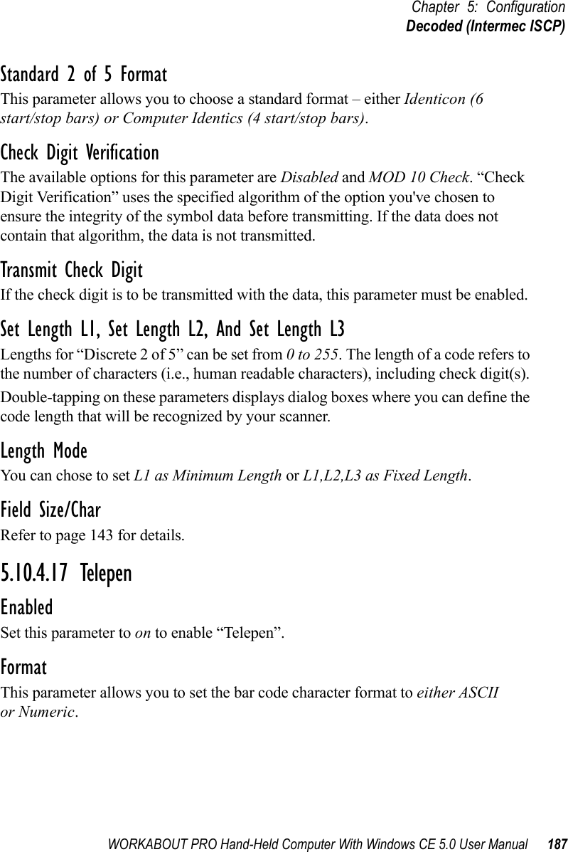 WORKABOUT PRO Hand-Held Computer With Windows CE 5.0 User Manual 187Chapter 5: ConfigurationDecoded (Intermec ISCP)Standard 2 of 5 FormatThis parameter allows you to choose a standard format – either Identicon (6 start/stop bars) or Computer Identics (4 start/stop bars).Check Digit VerificationThe available options for this parameter are Disabled and MOD 10 Check. “Check Digit Verification” uses the specified algorithm of the option you&apos;ve chosen to ensure the integrity of the symbol data before transmitting. If the data does not contain that algorithm, the data is not transmitted. Transmit Check DigitIf the check digit is to be transmitted with the data, this parameter must be enabled.Set Length L1, Set Length L2, And Set Length L3Lengths for “Discrete 2 of 5” can be set from 0 to 255. The length of a code refers to the number of characters (i.e., human readable characters), including check digit(s). Double-tapping on these parameters displays dialog boxes where you can define the code length that will be recognized by your scanner.Length ModeYou can chose to set L1 as Minimum Length or L1,L2,L3 as Fixed Length.Field Size/CharRefer to page 143 for details.5.10.4.17 TelepenEnabledSet this parameter to on to enable “Telepen”.FormatThis parameter allows you to set the bar code character format to either ASCII or Numeric.