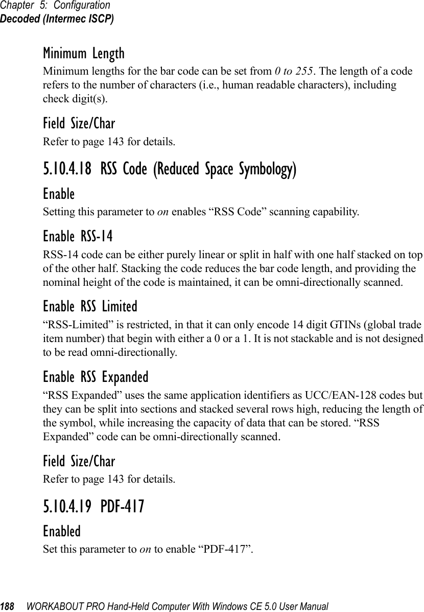 Chapter 5: ConfigurationDecoded (Intermec ISCP)188 WORKABOUT PRO Hand-Held Computer With Windows CE 5.0 User ManualMinimum LengthMinimum lengths for the bar code can be set from 0 to 255. The length of a code refers to the number of characters (i.e., human readable characters), including check digit(s). Field Size/CharRefer to page 143 for details.5.10.4.18 RSS Code (Reduced Space Symbology)EnableSetting this parameter to on enables “RSS Code” scanning capability.Enable RSS-14RSS-14 code can be either purely linear or split in half with one half stacked on top of the other half. Stacking the code reduces the bar code length, and providing the nominal height of the code is maintained, it can be omni-directionally scanned.Enable RSS Limited“RSS-Limited” is restricted, in that it can only encode 14 digit GTINs (global trade item number) that begin with either a 0 or a 1. It is not stackable and is not designed to be read omni-directionally.Enable RSS Expanded“RSS Expanded” uses the same application identifiers as UCC/EAN-128 codes but they can be split into sections and stacked several rows high, reducing the length of the symbol, while increasing the capacity of data that can be stored. “RSS Expanded” code can be omni-directionally scanned.Field Size/CharRefer to page 143 for details.5.10.4.19 PDF-417EnabledSet this parameter to on to enable “PDF-417”.