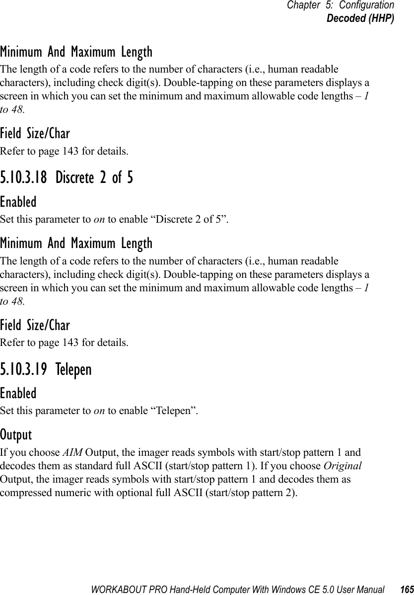 WORKABOUT PRO Hand-Held Computer With Windows CE 5.0 User Manual 165Chapter 5: ConfigurationDecoded (HHP)Minimum And Maximum LengthThe length of a code refers to the number of characters (i.e., human readable characters), including check digit(s). Double-tapping on these parameters displays a screen in which you can set the minimum and maximum allowable code lengths – 1 to 48.Field Size/CharRefer to page 143 for details.5.10.3.18 Discrete 2 of 5EnabledSet this parameter to on to enable “Discrete 2 of 5”.Minimum And Maximum LengthThe length of a code refers to the number of characters (i.e., human readable characters), including check digit(s). Double-tapping on these parameters displays a screen in which you can set the minimum and maximum allowable code lengths – 1 to 48.Field Size/CharRefer to page 143 for details.5.10.3.19 TelepenEnabledSet this parameter to on to enable “Telepen”.OutputIf you choose AIM Output, the imager reads symbols with start/stop pattern 1 and decodes them as standard full ASCII (start/stop pattern 1). If you choose Original Output, the imager reads symbols with start/stop pattern 1 and decodes them as compressed numeric with optional full ASCII (start/stop pattern 2).