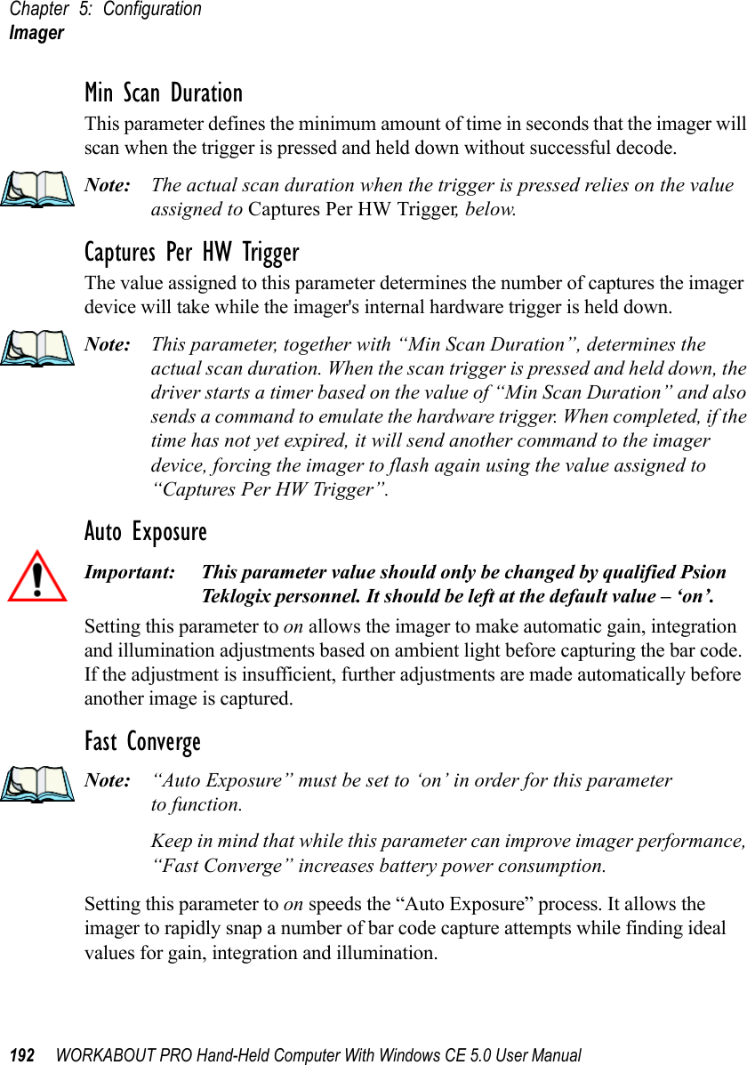 Chapter 5: ConfigurationImager192 WORKABOUT PRO Hand-Held Computer With Windows CE 5.0 User ManualMin Scan DurationThis parameter defines the minimum amount of time in seconds that the imager will scan when the trigger is pressed and held down without successful decode. Note: The actual scan duration when the trigger is pressed relies on the value assigned to Captures Per HW Trigger, below.Captures Per HW TriggerThe value assigned to this parameter determines the number of captures the imager device will take while the imager&apos;s internal hardware trigger is held down. Note: This parameter, together with “Min Scan Duration”, determines the actual scan duration. When the scan trigger is pressed and held down, the driver starts a timer based on the value of “Min Scan Duration” and also sends a command to emulate the hardware trigger. When completed, if the time has not yet expired, it will send another command to the imager device, forcing the imager to flash again using the value assigned to “Captures Per HW Trigger”.Auto ExposureImportant: This parameter value should only be changed by qualified Psion Teklogix personnel. It should be left at the default value – ‘on’.Setting this parameter to on allows the imager to make automatic gain, integration and illumination adjustments based on ambient light before capturing the bar code. If the adjustment is insufficient, further adjustments are made automatically before another image is captured.Fast ConvergeNote: “Auto Exposure” must be set to ‘on’ in order for this parameter to function. Keep in mind that while this parameter can improve imager performance, “Fast Converge” increases battery power consumption.Setting this parameter to on speeds the “Auto Exposure” process. It allows the imager to rapidly snap a number of bar code capture attempts while finding ideal values for gain, integration and illumination.