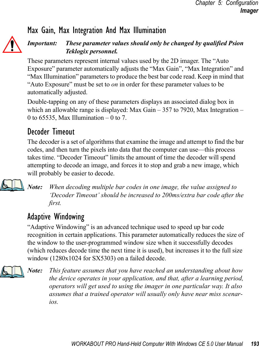 WORKABOUT PRO Hand-Held Computer With Windows CE 5.0 User Manual 193Chapter 5: ConfigurationImagerMax Gain, Max Integration And Max IlluminationImportant: These parameter values should only be changed by qualified Psion Teklogix personnel. These parameters represent internal values used by the 2D imager. The “Auto Exposure” parameter automatically adjusts the “Max Gain”, “Max Integration” and “Max Illumination” parameters to produce the best bar code read. Keep in mind that “Auto Exposure” must be set to on in order for these parameter values to be automatically adjusted.Double-tapping on any of these parameters displays an associated dialog box in which an allowable range is displayed: Max Gain – 357 to 7920, Max Integration – 0 to 65535, Max Illumination – 0 to 7.Decoder TimeoutThe decoder is a set of algorithms that examine the image and attempt to find the bar codes, and then turn the pixels into data that the computer can use—this process takes time. “Decoder Timeout” limits the amount of time the decoder will spend attempting to decode an image, and forces it to stop and grab a new image, which will probably be easier to decode. Note: When decoding multiple bar codes in one image, the value assigned to ‘Decoder Timeout’ should be increased to 200ms/extra bar code after the first.Adaptive Windowing“Adaptive Windowing” is an advanced technique used to speed up bar code recognition in certain applications. This parameter automatically reduces the size of the window to the user-programmed window size when it successfully decodes (which reduces decode time the next time it is used), but increases it to the full size window (1280x1024 for SX5303) on a failed decode.Note: This feature assumes that you have reached an understanding about how the device operates in your application, and that, after a learning period, operators will get used to using the imager in one particular way. It also assumes that a trained operator will usually only have near miss scenar-ios. 