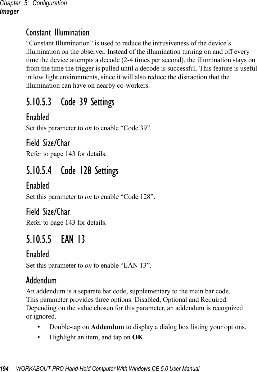 Chapter 5: ConfigurationImager194 WORKABOUT PRO Hand-Held Computer With Windows CE 5.0 User ManualConstant Illumination“Constant Illumination” is used to reduce the intrusiveness of the device’s illumination on the observer. Instead of the illumination turning on and off every time the device attempts a decode (2-4 times per second), the illumination stays on from the time the trigger is pulled until a decode is successful. This feature is useful in low light environments, since it will also reduce the distraction that the illumination can have on nearby co-workers.5.10.5.3 Code 39 SettingsEnabledSet this parameter to on to enable “Code 39”.Field Size/CharRefer to page 143 for details.5.10.5.4 Code 128 SettingsEnabledSet this parameter to on to enable “Code 128”.Field Size/CharRefer to page 143 for details.5.10.5.5 EAN 13EnabledSet this parameter to on to enable “EAN 13”.AddendumAn addendum is a separate bar code, supplementary to the main bar code. This parameter provides three options: Disabled, Optional and Required. Depending on the value chosen for this parameter, an addendum is recognized or ignored.• Double-tap on Addendum to display a dialog box listing your options.• Highlight an item, and tap on OK.