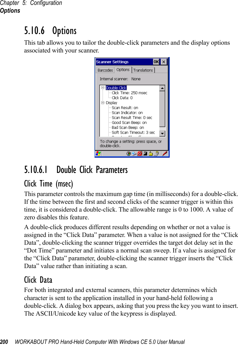 Chapter 5: ConfigurationOptions200 WORKABOUT PRO Hand-Held Computer With Windows CE 5.0 User Manual5.10.6  OptionsThis tab allows you to tailor the double-click parameters and the display options associated with your scanner.5.10.6.1 Double Click ParametersClick Time (msec)This parameter controls the maximum gap time (in milliseconds) for a double-click. If the time between the first and second clicks of the scanner trigger is within this time, it is considered a double-click. The allowable range is 0 to 1000. A value of zero disables this feature.A double-click produces different results depending on whether or not a value is assigned in the “Click Data” parameter. When a value is not assigned for the “Click Data”, double-clicking the scanner trigger overrides the target dot delay set in the “Dot Time” parameter and initiates a normal scan sweep. If a value is assigned for the “Click Data” parameter, double-clicking the scanner trigger inserts the “Click Data” value rather than initiating a scan.Click DataFor both integrated and external scanners, this parameter determines which character is sent to the application installed in your hand-held following a double-click. A dialog box appears, asking that you press the key you want to insert. The ASCII/Unicode key value of the keypress is displayed. 