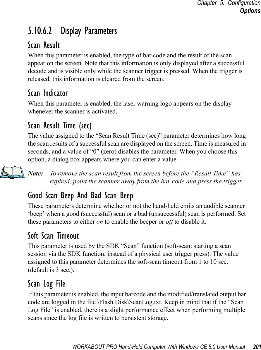 WORKABOUT PRO Hand-Held Computer With Windows CE 5.0 User Manual 201Chapter 5: ConfigurationOptions5.10.6.2 Display ParametersScan ResultWhen this parameter is enabled, the type of bar code and the result of the scan appear on the screen. Note that this information is only displayed after a successful decode and is visible only while the scanner trigger is pressed. When the trigger is released, this information is cleared from the screen.Scan IndicatorWhen this parameter is enabled, the laser warning logo appears on the display whenever the scanner is activated.Scan Result Time (sec)The value assigned to the “Scan Result Time (sec)” parameter determines how long the scan results of a successful scan are displayed on the screen. Time is measured in seconds, and a value of “0” (zero) disables the parameter. When you choose this option, a dialog box appears where you can enter a value.Note: To remove the scan result from the screen before the “Result Time” has expired, point the scanner away from the bar code and press the trigger.Good Scan Beep And Bad Scan BeepThese parameters determine whether or not the hand-held emits an audible scanner ‘beep’ when a good (successful) scan or a bad (unsuccessful) scan is performed. Set these parameters to either on to enable the beeper or off to disable it.Soft Scan TimeoutThis parameter is used by the SDK “Scan” function (soft-scan: starting a scan session via the SDK function, instead of a physical user trigger press). The value assigned to this parameter determines the soft-scan timeout from 1 to 10 sec. (default is 3 sec.). Scan Log FileIf this parameter is enabled, the input barcode and the modified/translated output bar code are logged in the file \Flash Disk\ScanLog.txt. Keep in mind that if the “Scan Log File” is enabled, there is a slight performance effect when performing multiple scans since the log file is written to persistent storage.