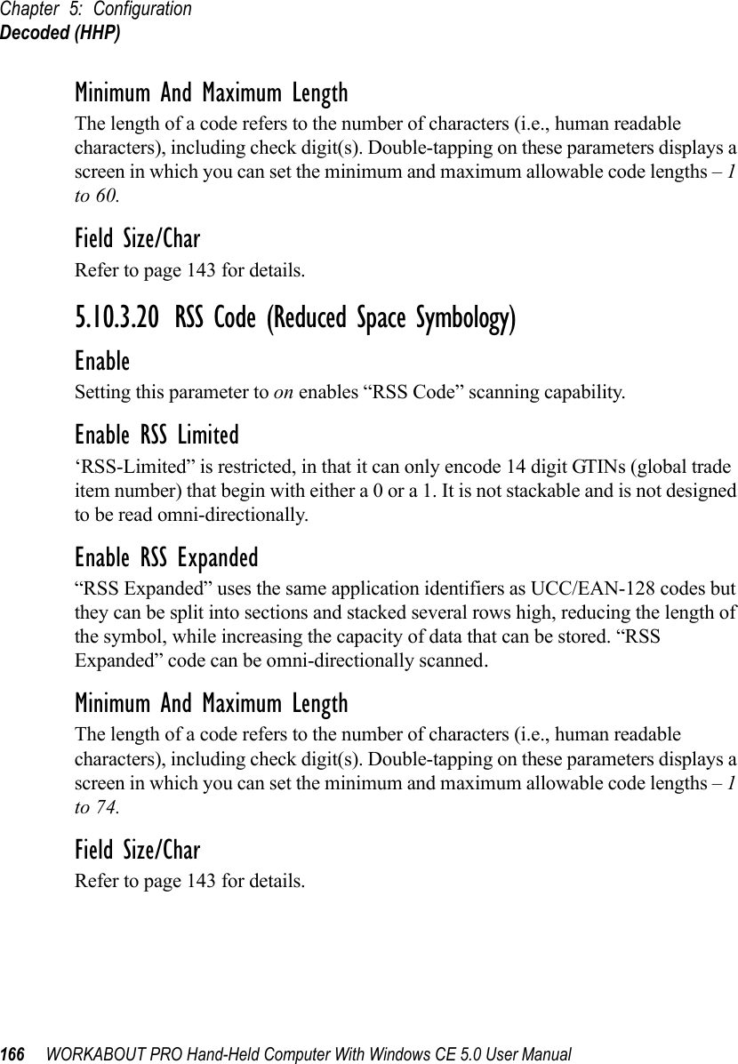 Chapter 5: ConfigurationDecoded (HHP)166 WORKABOUT PRO Hand-Held Computer With Windows CE 5.0 User ManualMinimum And Maximum LengthThe length of a code refers to the number of characters (i.e., human readable characters), including check digit(s). Double-tapping on these parameters displays a screen in which you can set the minimum and maximum allowable code lengths – 1 to 60.Field Size/CharRefer to page 143 for details.5.10.3.20 RSS Code (Reduced Space Symbology)EnableSetting this parameter to on enables “RSS Code” scanning capability.Enable RSS Limited‘RSS-Limited” is restricted, in that it can only encode 14 digit GTINs (global trade item number) that begin with either a 0 or a 1. It is not stackable and is not designed to be read omni-directionally.Enable RSS Expanded“RSS Expanded” uses the same application identifiers as UCC/EAN-128 codes but they can be split into sections and stacked several rows high, reducing the length of the symbol, while increasing the capacity of data that can be stored. “RSS Expanded” code can be omni-directionally scanned.Minimum And Maximum LengthThe length of a code refers to the number of characters (i.e., human readable characters), including check digit(s). Double-tapping on these parameters displays a screen in which you can set the minimum and maximum allowable code lengths – 1 to 74.Field Size/CharRefer to page 143 for details.