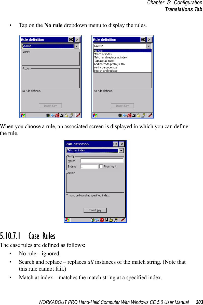 WORKABOUT PRO Hand-Held Computer With Windows CE 5.0 User Manual 203Chapter 5: ConfigurationTranslations Tab• Tap on the No rule dropdown menu to display the rules.When you choose a rule, an associated screen is displayed in which you can define the rule.5.10.7.1 Case RulesThe case rules are defined as follows:• No rule – ignored.• Search and replace – replaces all instances of the match string. (Note that this rule cannot fail.)• Match at index – matches the match string at a specified index.