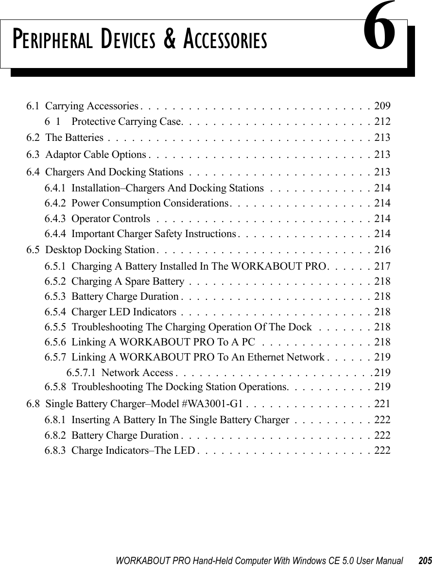 WORKABOUT PRO Hand-Held Computer With Windows CE 5.0 User Manual 205PERIPHERAL DEVICES &amp; ACCESSORIES 66.1  Carrying Accessories.............................20961    Protective Carrying Case........................2126.2  The Batteries.................................2136.3  Adaptor Cable Options............................2136.4  Chargers And Docking Stations.......................2136.4.1  Installation–Chargers And Docking Stations.............2146.4.2  Power Consumption Considerations..................2146.4.3  Operator Controls...........................2146.4.4  Important Charger Safety Instructions.................2146.5  Desktop Docking Station...........................2166.5.1  Charging A Battery Installed In The WORKABOUT PRO. . . . . . 2176.5.2  Charging A Spare Battery.......................2186.5.3  Battery Charge Duration........................2186.5.4  Charger LED Indicators........................2186.5.5  Troubleshooting The Charging Operation Of The Dock .......2186.5.6  Linking A WORKABOUT PRO To A PC ..............2186.5.7  Linking A WORKABOUT PRO To An Ethernet Network . . . . . . 2196.5.7.1  Network Access.........................2196.5.8  Troubleshooting The Docking Station Operations. . .........2196.8  Single Battery Charger–Model #WA3001-G1 . ...............2216.8.1  Inserting A Battery In The Single Battery Charger..........2226.8.2  Battery Charge Duration........................2226.8.3  Charge Indicators–The LED......................222