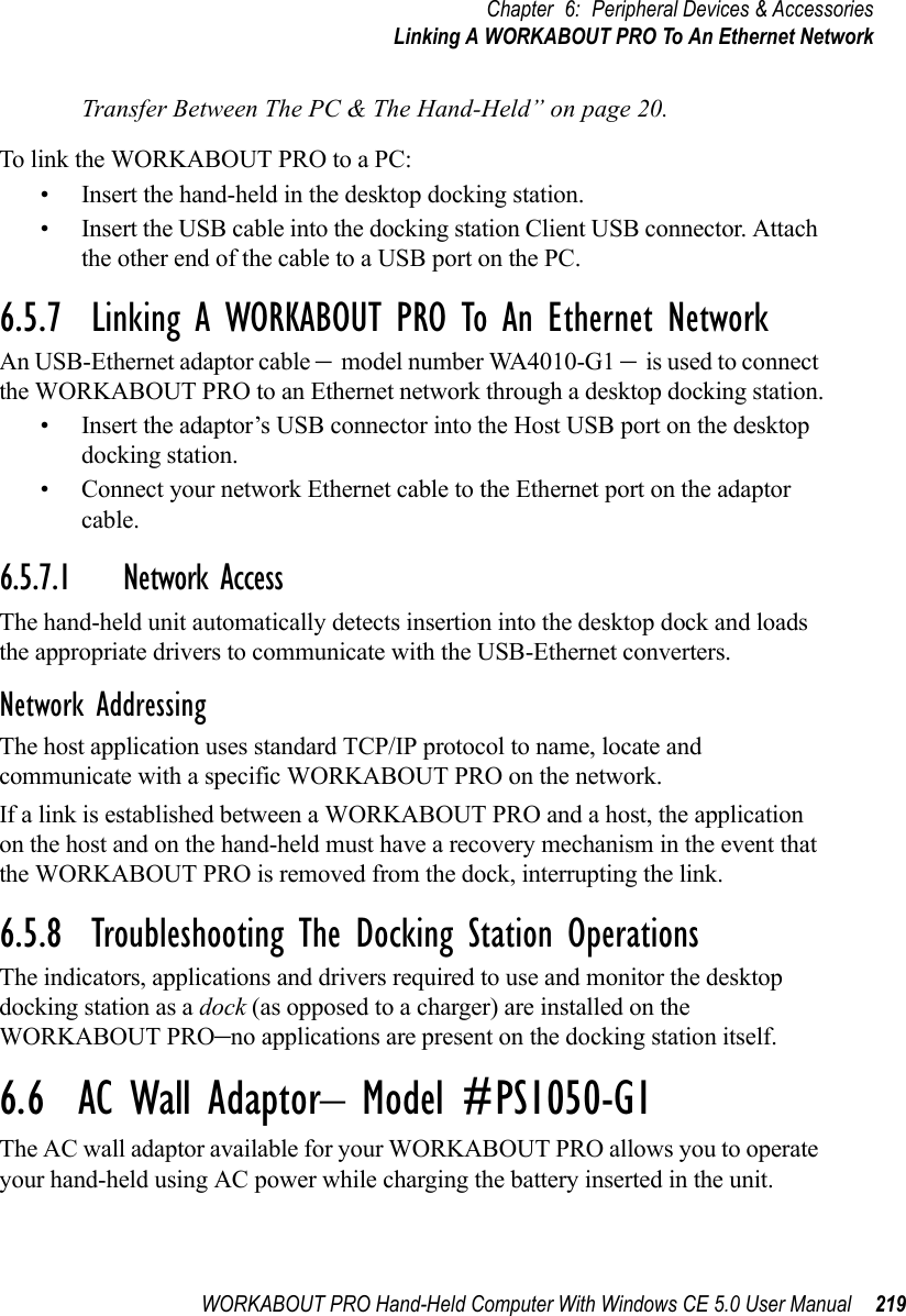 WORKABOUT PRO Hand-Held Computer With Windows CE 5.0 User Manual 219Chapter 6: Peripheral Devices &amp; AccessoriesLinking A WORKABOUT PRO To An Ethernet NetworkTransfer Between The PC &amp; The Hand-Held” on page 20.To link the WORKABOUT PRO to a PC:• Insert the hand-held in the desktop docking station.• Insert the USB cable into the docking station Client USB connector. Attach the other end of the cable to a USB port on the PC.6.5.7  Linking A WORKABOUT PRO To An Ethernet NetworkAn USB-Ethernet adaptor cable – model number WA4010-G1 – is used to connect the WORKABOUT PRO to an Ethernet network through a desktop docking station.• Insert the adaptor’s USB connector into the Host USB port on the desktop docking station.• Connect your network Ethernet cable to the Ethernet port on the adaptor cable.6.5.7.1 Network AccessThe hand-held unit automatically detects insertion into the desktop dock and loads the appropriate drivers to communicate with the USB-Ethernet converters.Network AddressingThe host application uses standard TCP/IP protocol to name, locate and communicate with a specific WORKABOUT PRO on the network. If a link is established between a WORKABOUT PRO and a host, the application on the host and on the hand-held must have a recovery mechanism in the event that the WORKABOUT PRO is removed from the dock, interrupting the link.6.5.8  Troubleshooting The Docking Station OperationsThe indicators, applications and drivers required to use and monitor the desktop docking station as a dock (as opposed to a charger) are installed on the WORKABOUT PRO–no applications are present on the docking station itself.6.6  AC Wall Adaptor– Model #PS1050-G1The AC wall adaptor available for your WORKABOUT PRO allows you to operate your hand-held using AC power while charging the battery inserted in the unit.