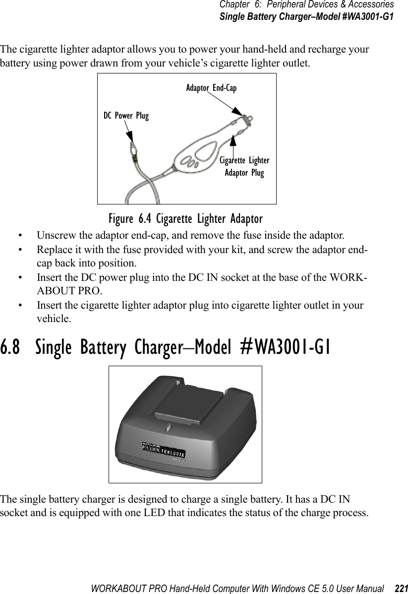 WORKABOUT PRO Hand-Held Computer With Windows CE 5.0 User Manual 221Chapter 6: Peripheral Devices &amp; AccessoriesSingle Battery Charger–Model #WA3001-G1The cigarette lighter adaptor allows you to power your hand-held and recharge your battery using power drawn from your vehicle’s cigarette lighter outlet.Figure 6.4 Cigarette Lighter Adaptor• Unscrew the adaptor end-cap, and remove the fuse inside the adaptor.• Replace it with the fuse provided with your kit, and screw the adaptor end-cap back into position.• Insert the DC power plug into the DC IN socket at the base of the WORK-ABOUT PRO.• Insert the cigarette lighter adaptor plug into cigarette lighter outlet in your vehicle.6.8  Single Battery Charger–Model #WA3001-G1The single battery charger is designed to charge a single battery. It has a DC IN socket and is equipped with one LED that indicates the status of the charge process. DC Power PlugCigarette LighterAdaptor PlugAdaptor End-Cap