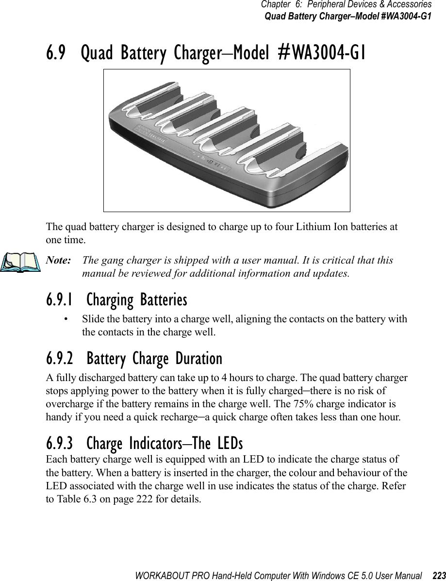 WORKABOUT PRO Hand-Held Computer With Windows CE 5.0 User Manual 223Chapter 6: Peripheral Devices &amp; AccessoriesQuad Battery Charger–Model #WA3004-G16.9  Quad Battery Charger–Model #WA3004-G1The quad battery charger is designed to charge up to four Lithium Ion batteries at one time.Note: The gang charger is shipped with a user manual. It is critical that this manual be reviewed for additional information and updates.6.9.1  Charging Batteries• Slide the battery into a charge well, aligning the contacts on the battery with the contacts in the charge well.6.9.2  Battery Charge DurationA fully discharged battery can take up to 4 hours to charge. The quad battery charger stops applying power to the battery when it is fully charged–there is no risk of overcharge if the battery remains in the charge well. The 75% charge indicator is handy if you need a quick recharge–a quick charge often takes less than one hour.6.9.3  Charge Indicators–The LEDsEach battery charge well is equipped with an LED to indicate the charge status of the battery. When a battery is inserted in the charger, the colour and behaviour of the LED associated with the charge well in use indicates the status of the charge. Refer to Table 6.3 on page 222 for details.