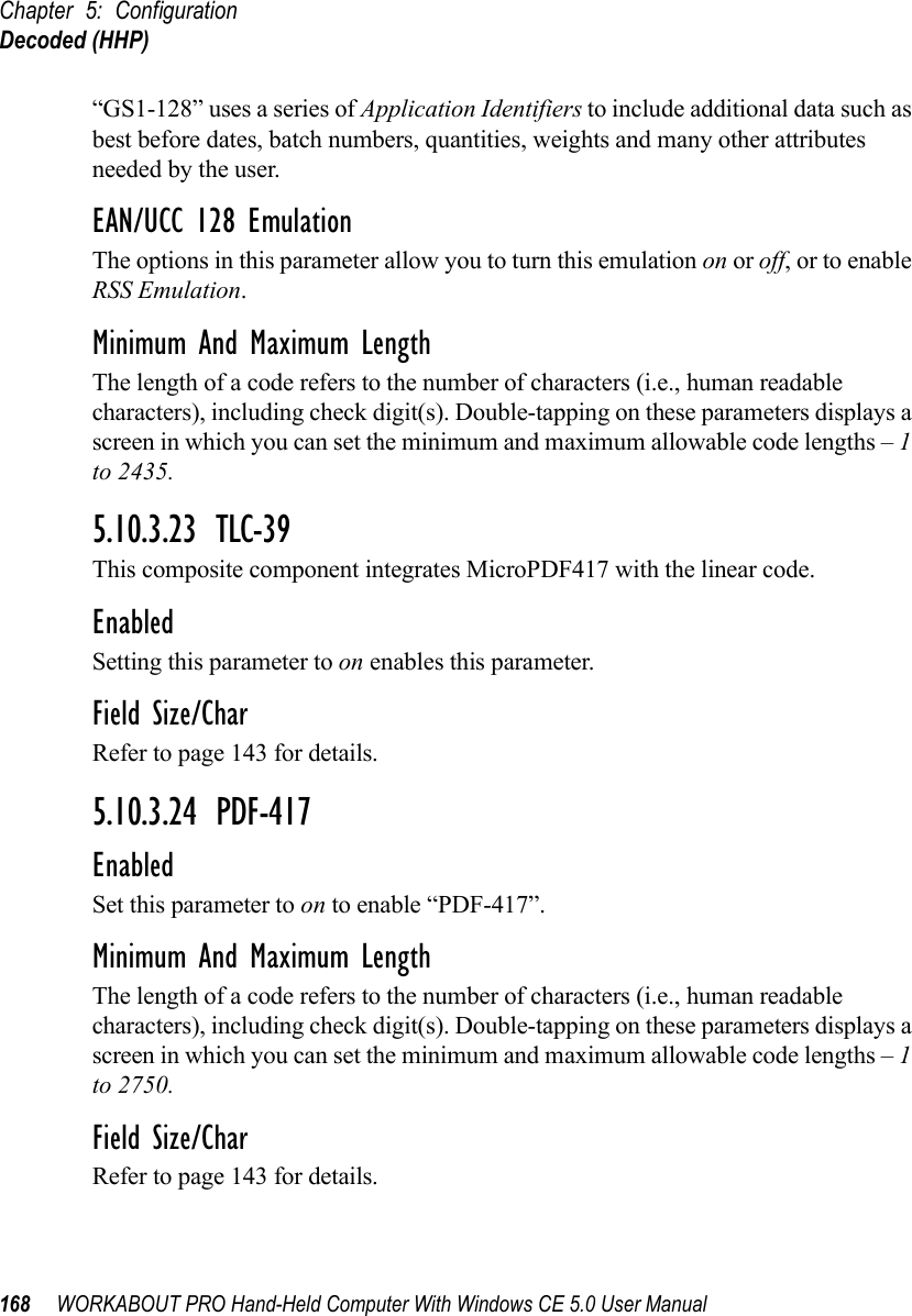 Chapter 5: ConfigurationDecoded (HHP)168 WORKABOUT PRO Hand-Held Computer With Windows CE 5.0 User Manual“GS1-128” uses a series of Application Identifiers to include additional data such as best before dates, batch numbers, quantities, weights and many other attributes needed by the user.EAN/UCC 128 EmulationThe options in this parameter allow you to turn this emulation on or off, or to enable RSS Emulation.Minimum And Maximum LengthThe length of a code refers to the number of characters (i.e., human readable characters), including check digit(s). Double-tapping on these parameters displays a screen in which you can set the minimum and maximum allowable code lengths – 1 to 2435.5.10.3.23 TLC-39This composite component integrates MicroPDF417 with the linear code. EnabledSetting this parameter to on enables this parameter.Field Size/CharRefer to page 143 for details.5.10.3.24 PDF-417EnabledSet this parameter to on to enable “PDF-417”.Minimum And Maximum LengthThe length of a code refers to the number of characters (i.e., human readable characters), including check digit(s). Double-tapping on these parameters displays a screen in which you can set the minimum and maximum allowable code lengths – 1 to 2750.Field Size/CharRefer to page 143 for details.