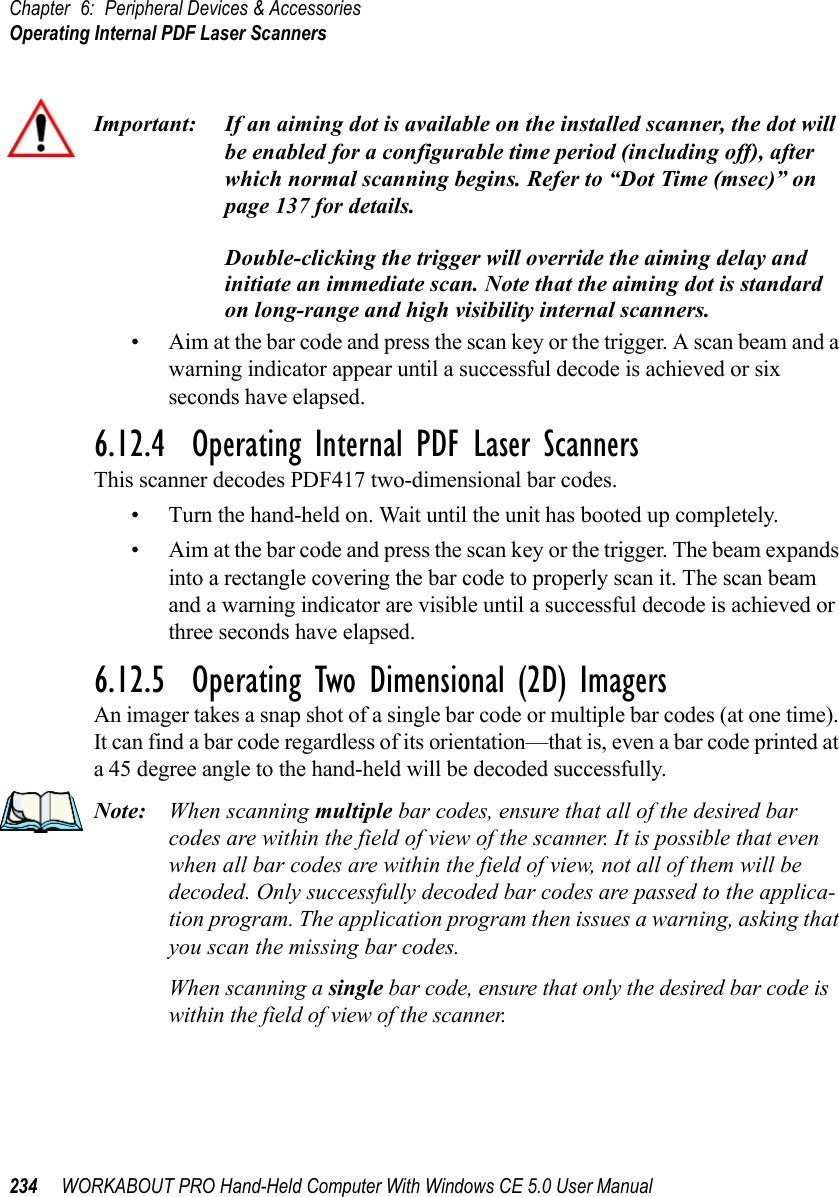 Chapter 6: Peripheral Devices &amp; AccessoriesOperating Internal PDF Laser Scanners234 WORKABOUT PRO Hand-Held Computer With Windows CE 5.0 User ManualImportant: If an aiming dot is available on the installed scanner, the dot will be enabled for a configurable time period (including off), after which normal scanning begins. Refer to “Dot Time (msec)” on page 137 for details. Double-clicking the trigger will override the aiming delay and initiate an immediate scan. Note that the aiming dot is standard on long-range and high visibility internal scanners.• Aim at the bar code and press the scan key or the trigger. A scan beam and a warning indicator appear until a successful decode is achieved or six seconds have elapsed. 6.12.4  Operating Internal PDF Laser ScannersThis scanner decodes PDF417 two-dimensional bar codes.• Turn the hand-held on. Wait until the unit has booted up completely.• Aim at the bar code and press the scan key or the trigger. The beam expands into a rectangle covering the bar code to properly scan it. The scan beam and a warning indicator are visible until a successful decode is achieved or three seconds have elapsed.6.12.5  Operating Two Dimensional (2D) ImagersAn imager takes a snap shot of a single bar code or multiple bar codes (at one time). It can find a bar code regardless of its orientation—that is, even a bar code printed at a 45 degree angle to the hand-held will be decoded successfully. Note: When scanning multiple bar codes, ensure that all of the desired bar codes are within the field of view of the scanner. It is possible that even when all bar codes are within the field of view, not all of them will be decoded. Only successfully decoded bar codes are passed to the applica-tion program. The application program then issues a warning, asking that you scan the missing bar codes.When scanning a single bar code, ensure that only the desired bar code is within the field of view of the scanner.