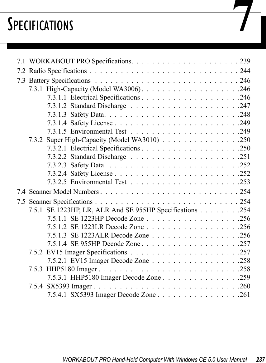 WORKABOUT PRO Hand-Held Computer With Windows CE 5.0 User Manual 237SPECIFICATIONS 77.1  WORKABOUT PRO Specifications.....................2397.2  Radio Specifications.............................2447.3  Battery Specifications ............................2467.3.1  High-Capacity (Model WA3006) . . . . . . . . . . . . . . . . . . .2467.3.1.1  Electrical Specifications...................2467.3.1.2  Standard Discharge .....................2477.3.1.3  Safety Data..........................2487.3.1.4  Safety License........................2497.3.1.5  Environmental Test .....................2497.3.2  Super High-Capacity (Model WA3010) . . . . . . . . . . . . . . .2507.3.2.1  Electrical Specifications...................2507.3.2.2  Standard Discharge .....................2517.3.2.3  Safety Data..........................2527.3.2.4  Safety License........................2527.3.2.5  Environmental Test .....................2537.4  Scanner Model Numbers...........................2547.5  Scanner Specifications............................2547.5.1  SE 1223HP, LR, ALR And SE 955HP Specifications . . . . . . . .2547.5.1.1  SE 1223HP Decode Zone..................2567.5.1.2  SE 1223LR Decode Zone..................2567.5.1.3  SE 1223ALR Decode Zone . . . . . . . . . . . . . . . . .2567.5.1.4  SE 955HP Decode Zone...................2577.5.2  EV15 Imager Specifications.....................2577.5.2.1  EV15 Imager Decode Zone . . . . . . . . . . . . . . . . .2587.5.3  HHP5180 Imager...........................2587.5.3.1  HHP5180 Imager Decode Zone . . . . . . . . . . . . . . .2597.5.4  SX5393 Imager . . . . . . . . . . . . . . . . . . . . . . . . . . . .2607.5.4.1  SX5393 Imager Decode Zone . . . . . . . . . . . . . . . .261