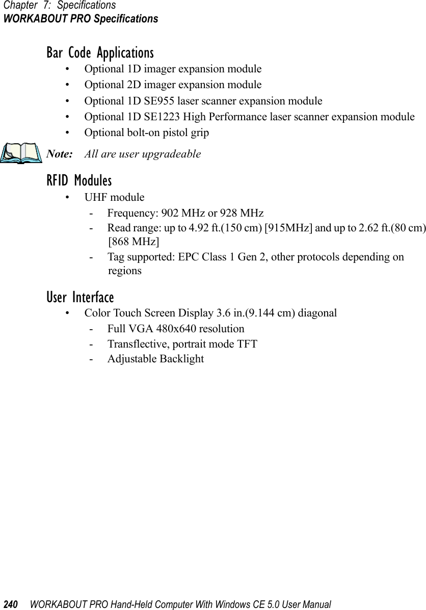 Chapter 7: SpecificationsWORKABOUT PRO Specifications240 WORKABOUT PRO Hand-Held Computer With Windows CE 5.0 User ManualBar Code Applications• Optional 1D imager expansion module• Optional 2D imager expansion module• Optional 1D SE955 laser scanner expansion module• Optional 1D SE1223 High Performance laser scanner expansion module• Optional bolt-on pistol gripNote: All are user upgradeableRFID Modules• UHF module- Frequency: 902 MHz or 928 MHz- Read range: up to 4.92 ft.(150 cm) [915MHz] and up to 2.62 ft.(80 cm) [868 MHz]- Tag supported: EPC Class 1 Gen 2, other protocols depending on regionsUser Interface• Color Touch Screen Display 3.6 in.(9.144 cm) diagonal- Full VGA 480x640 resolution- Transflective, portrait mode TFT- Adjustable Backlight