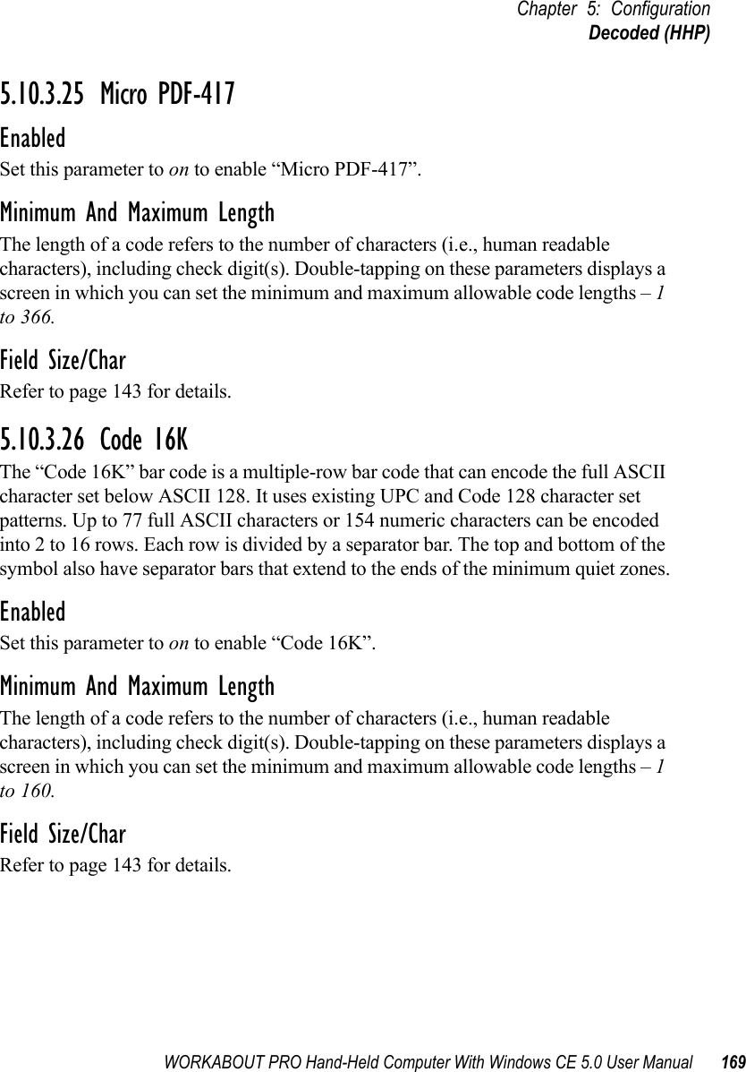 WORKABOUT PRO Hand-Held Computer With Windows CE 5.0 User Manual 169Chapter 5: ConfigurationDecoded (HHP)5.10.3.25 Micro PDF-417EnabledSet this parameter to on to enable “Micro PDF-417”.Minimum And Maximum LengthThe length of a code refers to the number of characters (i.e., human readable characters), including check digit(s). Double-tapping on these parameters displays a screen in which you can set the minimum and maximum allowable code lengths – 1 to 366.Field Size/CharRefer to page 143 for details.5.10.3.26 Code 16KThe “Code 16K” bar code is a multiple-row bar code that can encode the full ASCII character set below ASCII 128. It uses existing UPC and Code 128 character set patterns. Up to 77 full ASCII characters or 154 numeric characters can be encoded into 2 to 16 rows. Each row is divided by a separator bar. The top and bottom of the symbol also have separator bars that extend to the ends of the minimum quiet zones.EnabledSet this parameter to on to enable “Code 16K”.Minimum And Maximum LengthThe length of a code refers to the number of characters (i.e., human readable characters), including check digit(s). Double-tapping on these parameters displays a screen in which you can set the minimum and maximum allowable code lengths – 1 to 160.Field Size/CharRefer to page 143 for details.