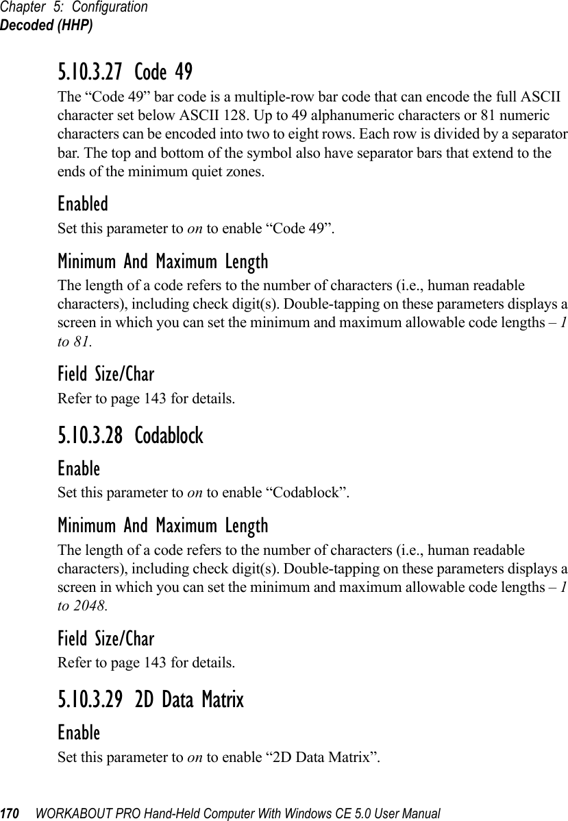 Chapter 5: ConfigurationDecoded (HHP)170 WORKABOUT PRO Hand-Held Computer With Windows CE 5.0 User Manual5.10.3.27 Code 49The “Code 49” bar code is a multiple-row bar code that can encode the full ASCII character set below ASCII 128. Up to 49 alphanumeric characters or 81 numeric characters can be encoded into two to eight rows. Each row is divided by a separator bar. The top and bottom of the symbol also have separator bars that extend to the ends of the minimum quiet zones.EnabledSet this parameter to on to enable “Code 49”.Minimum And Maximum LengthThe length of a code refers to the number of characters (i.e., human readable characters), including check digit(s). Double-tapping on these parameters displays a screen in which you can set the minimum and maximum allowable code lengths – 1 to 81.Field Size/CharRefer to page 143 for details.5.10.3.28 CodablockEnableSet this parameter to on to enable “Codablock”.Minimum And Maximum LengthThe length of a code refers to the number of characters (i.e., human readable characters), including check digit(s). Double-tapping on these parameters displays a screen in which you can set the minimum and maximum allowable code lengths – 1 to 2048.Field Size/CharRefer to page 143 for details.5.10.3.29 2D Data MatrixEnableSet this parameter to on to enable “2D Data Matrix”.