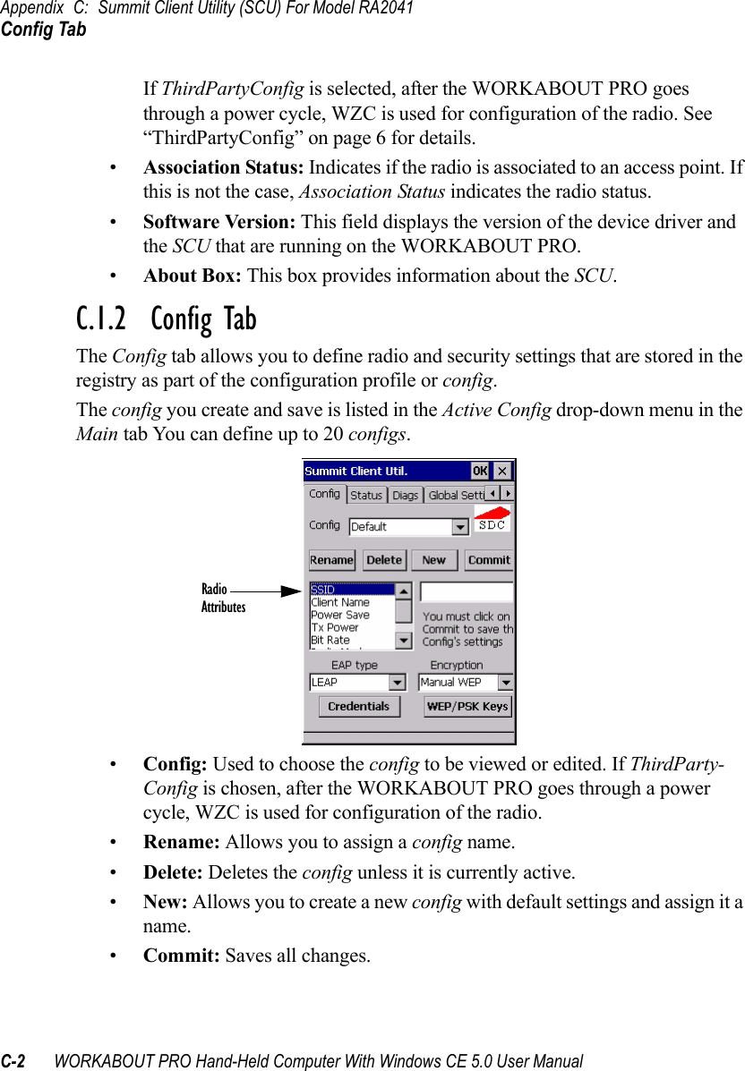 Appendix C: Summit Client Utility (SCU) For Model RA2041Config TabC-2 WORKABOUT PRO Hand-Held Computer With Windows CE 5.0 User ManualIf ThirdPartyConfig is selected, after the WORKABOUT PRO goes through a power cycle, WZC is used for configuration of the radio. See “ThirdPartyConfig” on page 6 for details.•Association Status: Indicates if the radio is associated to an access point. If this is not the case, Association Status indicates the radio status.•Software Version: This field displays the version of the device driver and the SCU that are running on the WORKABOUT PRO.•About Box: This box provides information about the SCU.C.1.2  Config TabThe Config tab allows you to define radio and security settings that are stored in the registry as part of the configuration profile or config. The config you create and save is listed in the Active Config drop-down menu in the Main tab You can define up to 20 configs.•Config: Used to choose the config to be viewed or edited. If ThirdParty-Config is chosen, after the WORKABOUT PRO goes through a power cycle, WZC is used for configuration of the radio.•Rename: Allows you to assign a config name.•Delete: Deletes the config unless it is currently active.•New: Allows you to create a new config with default settings and assign it a name.•Commit: Saves all changes.RadioAttributes