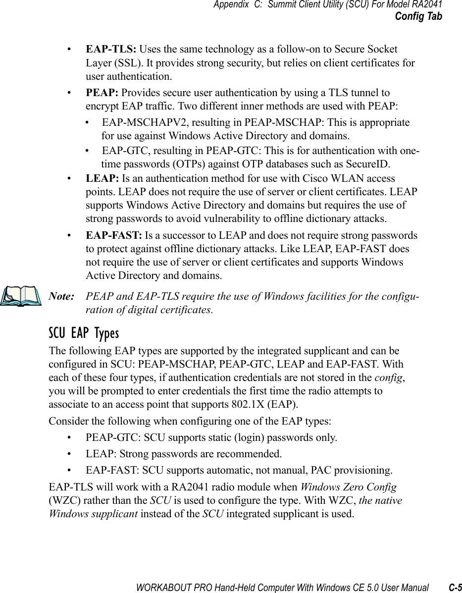 WORKABOUT PRO Hand-Held Computer With Windows CE 5.0 User Manual C-5Appendix C: Summit Client Utility (SCU) For Model RA2041Config Tab•EAP-TLS: Uses the same technology as a follow-on to Secure Socket Layer (SSL). It provides strong security, but relies on client certificates for user authentication.•PEAP: Provides secure user authentication by using a TLS tunnel to encrypt EAP traffic. Two different inner methods are used with PEAP:• EAP-MSCHAPV2, resulting in PEAP-MSCHAP: This is appropriate for use against Windows Active Directory and domains.• EAP-GTC, resulting in PEAP-GTC: This is for authentication with one-time passwords (OTPs) against OTP databases such as SecureID.•LEAP: Is an authentication method for use with Cisco WLAN access points. LEAP does not require the use of server or client certificates. LEAP supports Windows Active Directory and domains but requires the use of strong passwords to avoid vulnerability to offline dictionary attacks.•EAP-FAST: Is a successor to LEAP and does not require strong passwords to protect against offline dictionary attacks. Like LEAP, EAP-FAST does not require the use of server or client certificates and supports Windows Active Directory and domains.Note: PEAP and EAP-TLS require the use of Windows facilities for the configu-ration of digital certificates.SCU EAP TypesThe following EAP types are supported by the integrated supplicant and can be configured in SCU: PEAP-MSCHAP, PEAP-GTC, LEAP and EAP-FAST. With each of these four types, if authentication credentials are not stored in the config, you will be prompted to enter credentials the first time the radio attempts to associate to an access point that supports 802.1X (EAP). Consider the following when configuring one of the EAP types:• PEAP-GTC: SCU supports static (login) passwords only.• LEAP: Strong passwords are recommended.• EAP-FAST: SCU supports automatic, not manual, PAC provisioning.EAP-TLS will work with a RA2041 radio module when Windows Zero Config (WZC) rather than the SCU is used to configure the type. With WZC, the native Windows supplicant instead of the SCU integrated supplicant is used. 