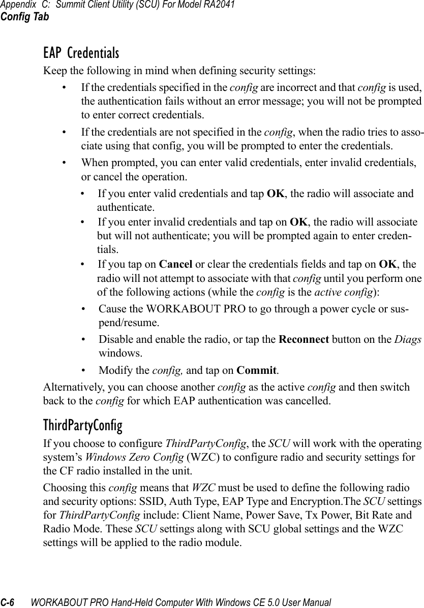 Appendix C: Summit Client Utility (SCU) For Model RA2041Config TabC-6 WORKABOUT PRO Hand-Held Computer With Windows CE 5.0 User ManualEAP CredentialsKeep the following in mind when defining security settings:• If the credentials specified in the config are incorrect and that config is used, the authentication fails without an error message; you will not be prompted to enter correct credentials.• If the credentials are not specified in the config, when the radio tries to asso-ciate using that config, you will be prompted to enter the credentials.• When prompted, you can enter valid credentials, enter invalid credentials, or cancel the operation.• If you enter valid credentials and tap OK, the radio will associate and authenticate.• If you enter invalid credentials and tap on OK, the radio will associate but will not authenticate; you will be prompted again to enter creden-tials.• If you tap on Cancel or clear the credentials fields and tap on OK, the radio will not attempt to associate with that config until you perform one of the following actions (while the config is the active config):• Cause the WORKABOUT PRO to go through a power cycle or sus-pend/resume.• Disable and enable the radio, or tap the Reconnect button on the Diags windows.• Modify the config, and tap on Commit.Alternatively, you can choose another config as the active config and then switch back to the config for which EAP authentication was cancelled.ThirdPartyConfigIf you choose to configure ThirdPartyConfig, the SCU will work with the operating system’s Windows Zero Config (WZC) to configure radio and security settings for the CF radio installed in the unit.Choosing this config means that WZC must be used to define the following radio and security options: SSID, Auth Type, EAP Type and Encryption.The SCU settings for ThirdPartyConfig include: Client Name, Power Save, Tx Power, Bit Rate and Radio Mode. These SCU settings along with SCU global settings and the WZC settings will be applied to the radio module.