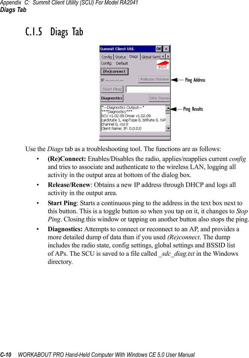 Appendix C: Summit Client Utility (SCU) For Model RA2041Diags TabC-10 WORKABOUT PRO Hand-Held Computer With Windows CE 5.0 User ManualC.1.5  Diags TabUse the Diags tab as a troubleshooting tool. The functions are as follows:•(Re)Connect: Enables/Disables the radio, applies/reapplies current config and tries to associate and authenticate to the wireless LAN, logging all activity in the output area at bottom of the dialog box.•Release/Renew: Obtains a new IP address through DHCP and logs all activity in the output area.•Start Ping: Starts a continuous ping to the address in the text box next to this button. This is a toggle button so when you tap on it, it changes to Stop Ping. Closing this window or tapping on another button also stops the ping.•Diagnostics: Attempts to connect or reconnect to an AP, and provides a more detailed dump of data than if you used (Re)connect. The dump includes the radio state, config settings, global settings and BSSID list of APs. The SCU is saved to a file called _sdc_diag.txt in the Windows directory.Ping AddressPing Results