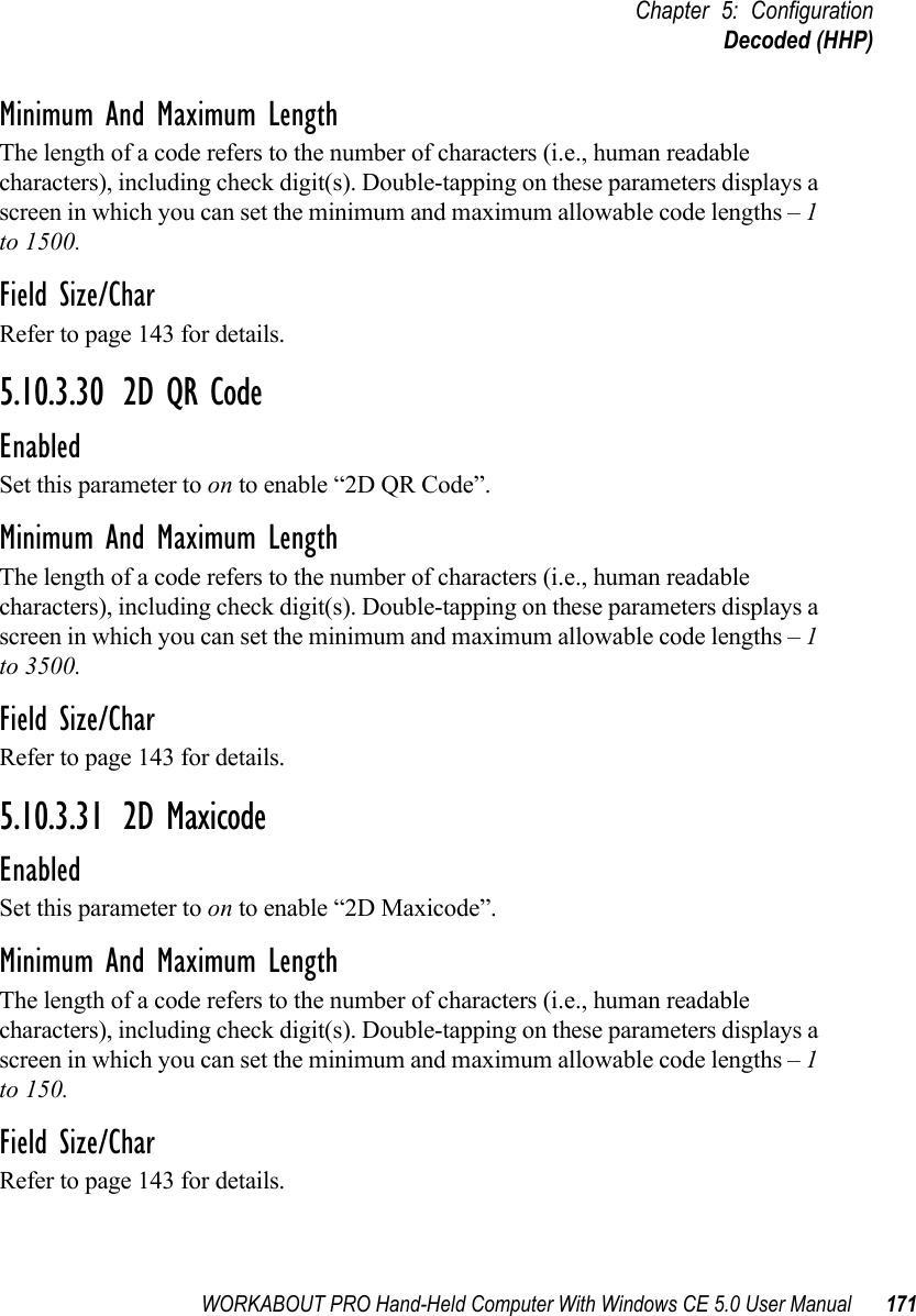 WORKABOUT PRO Hand-Held Computer With Windows CE 5.0 User Manual 171Chapter 5: ConfigurationDecoded (HHP)Minimum And Maximum LengthThe length of a code refers to the number of characters (i.e., human readable characters), including check digit(s). Double-tapping on these parameters displays a screen in which you can set the minimum and maximum allowable code lengths – 1 to 1500.Field Size/CharRefer to page 143 for details.5.10.3.30 2D QR CodeEnabledSet this parameter to on to enable “2D QR Code”.Minimum And Maximum LengthThe length of a code refers to the number of characters (i.e., human readable characters), including check digit(s). Double-tapping on these parameters displays a screen in which you can set the minimum and maximum allowable code lengths – 1 to 3500.Field Size/CharRefer to page 143 for details.5.10.3.31 2D MaxicodeEnabledSet this parameter to on to enable “2D Maxicode”.Minimum And Maximum LengthThe length of a code refers to the number of characters (i.e., human readable characters), including check digit(s). Double-tapping on these parameters displays a screen in which you can set the minimum and maximum allowable code lengths – 1 to 150.Field Size/CharRefer to page 143 for details.