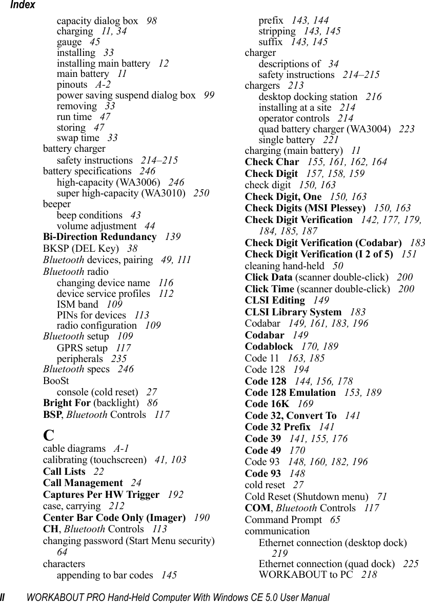 II WORKABOUT PRO Hand-Held Computer With Windows CE 5.0 User ManualIndexcapacity dialog box  98charging  11, 34gauge  45installing  33installing main battery  12main battery  11pinouts  A-2power saving suspend dialog box  99removing  33run time  47storing  47swap time  33battery chargersafety instructions  214–215battery specifications  246high-capacity (WA3006)  246super high-capacity (WA3010)  250beeperbeep conditions  43volume adjustment  44Bi-Direction Redundancy  139BKSP (DEL Key)  38Bluetooth devices, pairing  49, 111Bluetooth radiochanging device name  116device service profiles  112ISM band  109PINs for devices  113radio configuration  109Bluetooth setup  109GPRS setup  117peripherals  235Bluetooth specs  246BooStconsole (cold reset)  27Bright For (backlight)  86BSP, Bluetooth Controls  117Ccable diagrams  A-1calibrating (touchscreen)  41, 103Call Lists  22Call Management  24Captures Per HW Trigger  192case, carrying  212Center Bar Code Only (Imager)  190CH, Bluetooth Controls  113changing password (Start Menu security)  64charactersappending to bar codes  145prefix  143, 144stripping  143, 145suffix  143, 145chargerdescriptions of  34safety instructions  214–215chargers  213desktop docking station  216installing at a site  214operator controls  214quad battery charger (WA3004)  223single battery  221charging (main battery)  11Check Char  155, 161, 162, 164Check Digit  157, 158, 159check digit  150, 163Check Digit, One  150, 163Check Digits (MSI Plessey)  150, 163Check Digit Verification  142, 177, 179, 184, 185, 187Check Digit Verification (Codabar)  183Check Digit Verification (I 2 of 5)  151cleaning hand-held  50Click Data (scanner double-click)  200Click Time (scanner double-click)  200CLSI Editing  149CLSI Library System  183Codabar  149, 161, 183, 196Codabar  149Codablock  170, 189Code 11  163, 185Code 128  194Code 128  144, 156, 178Code 128 Emulation  153, 189Code 16K  169Code 32, Convert To  141Code 32 Prefix  141Code 39  141, 155, 176Code 49  170Code 93  148, 160, 182, 196Code 93  148cold reset  27Cold Reset (Shutdown menu)  71COM, Bluetooth Controls  117Command Prompt  65communicationEthernet connection (desktop dock)  219Ethernet connection (quad dock)  225WORKABOUT to PC  218