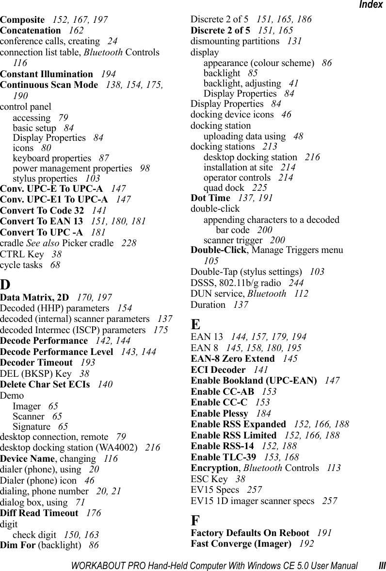 WORKABOUT PRO Hand-Held Computer With Windows CE 5.0 User Manual IIIIndexComposite  152, 167, 197Concatenation  162conference calls, creating  24connection list table, Bluetooth Controls  116Constant Illumination  194Continuous Scan Mode  138, 154, 175, 190control panelaccessing  79basic setup  84Display Properties  84icons  80keyboard properties  87power management properties  98stylus properties  103Conv. UPC-E To UPC-A  147Conv. UPC-E1 To UPC-A  147Convert To Code 32  141Convert To EAN 13  151, 180, 181Convert To UPC -A  181cradle See also Picker cradle  228CTRL Key  38cycle tasks  68DData Matrix, 2D  170, 197Decoded (HHP) parameters  154decoded (internal) scanner parameters  137decoded Intermec (ISCP) parameters  175Decode Performance  142, 144Decode Performance Level  143, 144Decoder Timeout  193DEL (BKSP) Key  38Delete Char Set ECIs  140DemoImager  65Scanner  65Signature  65desktop connection, remote  79desktop docking station (WA4002)  216Device Name, changing  116dialer (phone), using  20Dialer (phone) icon  46dialing, phone number  20, 21dialog box, using  71Diff Read Timeout  176digitcheck digit  150, 163Dim For (backlight)  86Discrete 2 of 5  151, 165, 186Discrete 2 of 5  151, 165dismounting partitions  131displayappearance (colour scheme)  86backlight  85backlight, adjusting  41Display Properties  84Display Properties  84docking device icons  46docking stationuploading data using  48docking stations  213desktop docking station  216installation at site  214operator controls  214quad dock  225Dot Time  137, 191double-clickappending characters to a decodedbar code  200scanner trigger  200Double-Click, Manage Triggers menu  105Double-Tap (stylus settings)  103DSSS, 802.11b/g radio  244DUN service, Bluetooth  112Duration  137EEAN 13  144, 157, 179, 194EAN 8  145, 158, 180, 195EAN-8 Zero Extend  145ECI Decoder  141Enable Bookland (UPC-EAN)  147Enable CC-AB  153Enable CC-C  153Enable Plessy  184Enable RSS Expanded  152, 166, 188Enable RSS Limited  152, 166, 188Enable RSS-14  152, 188Enable TLC-39  153, 168Encryption, Bluetooth Controls  113ESC Key  38EV15 Specs  257EV15 1D imager scanner specs  257FFactory Defaults On Reboot  191Fast Converge (Imager)  192