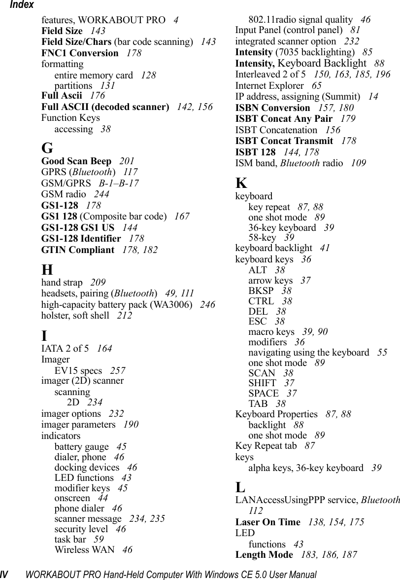 IV WORKABOUT PRO Hand-Held Computer With Windows CE 5.0 User ManualIndexfeatures, WORKABOUT PRO  4Field Size  143Field Size/Chars (bar code scanning)  143FNC1 Conversion  178formattingentire memory card  128partitions  131Full Ascii  176Full ASCII (decoded scanner)  142, 156Function Keysaccessing  38GGood Scan Beep  201GPRS (Bluetooth) 117GSM/GPRS  B-1–B-17GSM radio  244GS1-128  178GS1 128 (Composite bar code)  167GS1-128 GS1 US  144GS1-128 Identifier  178GTIN Compliant  178, 182Hhand strap  209headsets, pairing (Bluetooth) 49, 111high-capacity battery pack (WA3006)  246holster, soft shell  212IIATA 2 of 5  164ImagerEV15 specs  257imager (2D) scannerscanning2D  234imager options  232imager parameters  190indicatorsbattery gauge  45dialer, phone  46docking devices  46LED functions  43modifier keys  45onscreen  44phone dialer  46scanner message  234, 235security level  46task bar  59Wireless WAN  46802.11radio signal quality  46Input Panel (control panel)  81integrated scanner option  232Intensity (7035 backlighting)  85Intensity, Keyboard Backlight  88Interleaved 2 of 5  150, 163, 185, 196Internet Explorer  65IP address, assigning (Summit)  14ISBN Conversion  157, 180ISBT Concat Any Pair  179ISBT Concatenation  156ISBT Concat Transmit  178ISBT 128  144, 178ISM band, Bluetooth radio  109Kkeyboardkey repeat  87, 88one shot mode  8936-key keyboard  3958-key  39keyboard backlight  41keyboard keys  36ALT  38arrow keys  37BKSP  38CTRL  38DEL  38ESC  38macro keys  39, 90modifiers  36navigating using the keyboard  55one shot mode  89SCAN  38SHIFT  37SPACE  37TAB  38Keyboard Properties  87, 88backlight  88one shot mode  89Key Repeat tab  87keysalpha keys, 36-key keyboard  39LLANAccessUsingPPP service, Bluetooth  112Laser On Time  138, 154, 175LEDfunctions  43Length Mode  183, 186, 187