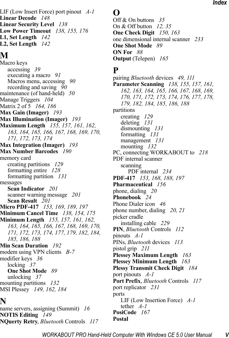 WORKABOUT PRO Hand-Held Computer With Windows CE 5.0 User Manual VIndexLIF (Low Insert Force) port pinout  A-1Linear Decode  148Linear Security Level  138Low Power Timeout  138, 155, 176L1, Set Length  142L2, Set Length  142MMacro keysaccessing  39executing a macro  91Macros menu, accessing  90recording and saving  90maintenance (of hand-held)  50Manage Triggers  104Matrix 2 of 5  164, 186Max Gain (Imager)  193Max Illumination (Imager)  193Maximum Length  155, 157, 161, 162, 163, 164, 165, 166, 167, 168, 169, 170, 171, 172, 173, 174Max Integration (Imager)  193Max Number Barcodes  190memory cardcreating partitions  129formatting entire  128formatting partition  131messagesScan Indicator  201scanner warning message  201Scan Result  201Micro PDF-417  153, 169, 189, 197Minimum Cancel Time  138, 154, 175Minimum Length  155, 157, 161, 162, 163, 164, 165, 166, 167, 168, 169, 170, 171, 172, 173, 174, 177, 179, 182, 184, 185, 186, 188Min Scan Duration  192modem using VPN clients  B-7modifier keys  36locking  37One Shot Mode  89unlocking  37mounting partitions  132MSI Plessey  149, 162, 184Nname servers, assigning (Summit)  16NOTIS Editing  149NQuerty Retry, Bluetooth Controls  117OOff &amp; On buttons  35On &amp; Off button  12, 35One Check Digit  150, 163one dimensional internal scanner  233One Shot Mode  89ON For  88Output (Telepen)  165Ppairing Bluetooth devices  49, 111Parameter Scanning  138, 155, 157, 161, 162, 163, 164, 165, 166, 167, 168, 169, 170, 171, 172, 173, 174, 176, 177, 178, 179, 182, 184, 185, 186, 188partitionscreating  129deleting  131dismounting  131formatting  131management  131mounting  132PC, connecting WORKABOUT to  218PDF internal scannerscanningPDF internal  234PDF-417  153, 168, 188, 197Pharmaceutical  156phone, dialing  20Phonebook  24Phone Dialer icon  46phone number, dialing  20, 21picker cradleinstalling cable  229PIN, Bluetooth Controls  112pinouts  A-1PINs, Bluetooth devices  113pistol grip  211Plessey Maximum Length  163Plessey Minimum Length  163Plessy Transmit Check Digit  184port pinouts  A-1Port Prefix, Bluetooth Controls  117port replicator  231portsLIF (Low Insertion Force)  A-1tether  A-1PosiCode  167Postal