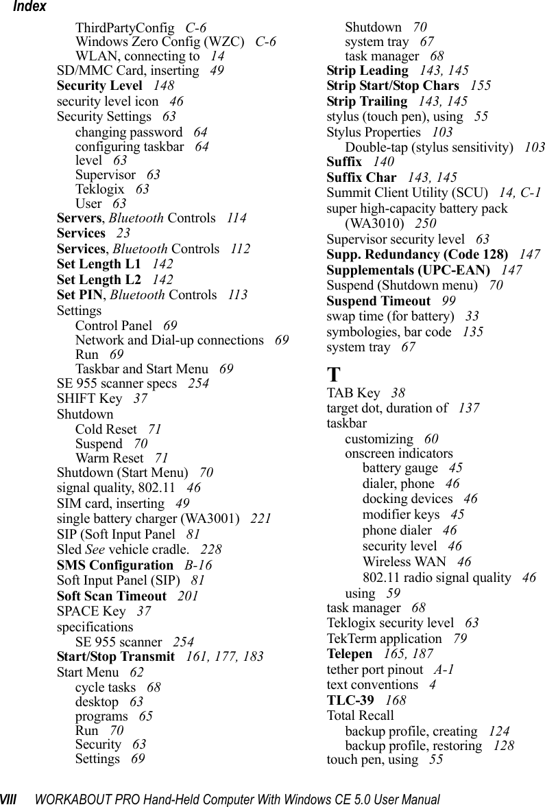 VIII WORKABOUT PRO Hand-Held Computer With Windows CE 5.0 User ManualIndexThirdPartyConfig  C-6Windows Zero Config (WZC)  C-6WLAN, connecting to  14SD/MMC Card, inserting  49Security Level  148security level icon  46Security Settings  63changing password  64configuring taskbar  64level  63Supervisor  63Teklogix  63User  63Servers, Bluetooth Controls  114Services  23Services, Bluetooth Controls  112Set Length L1  142Set Length L2  142Set PIN, Bluetooth Controls  113SettingsControl Panel  69Network and Dial-up connections  69Run  69Taskbar and Start Menu  69SE 955 scanner specs  254SHIFT Key  37ShutdownCold Reset  71Suspend  70Warm Reset  71Shutdown (Start Menu)  70signal quality, 802.11  46SIM card, inserting  49single battery charger (WA3001)  221SIP (Soft Input Panel  81Sled See vehicle cradle.  228SMS Configuration  B-16Soft Input Panel (SIP)  81Soft Scan Timeout  201SPACE Key  37specificationsSE 955 scanner  254Start/Stop Transmit  161, 177, 183Start Menu  62cycle tasks  68desktop  63programs  65Run  70Security  63Settings  69Shutdown  70system tray  67task manager  68Strip Leading  143, 145Strip Start/Stop Chars  155Strip Trailing  143, 145stylus (touch pen), using  55Stylus Properties  103Double-tap (stylus sensitivity)  103Suffix  140Suffix Char  143, 145Summit Client Utility (SCU)  14, C-1super high-capacity battery pack (WA3010)  250Supervisor security level  63Supp. Redundancy (Code 128)  147Supplementals (UPC-EAN)  147Suspend (Shutdown menu)  70Suspend Timeout  99swap time (for battery)  33symbologies, bar code  135system tray  67TTAB Key  38target dot, duration of  137taskbarcustomizing  60onscreen indicatorsbattery gauge  45dialer, phone  46docking devices  46modifier keys  45phone dialer  46security level  46Wireless WAN  46802.11 radio signal quality  46using  59task manager  68Teklogix security level  63TekTerm application  79Telepe n  165, 187tether port pinout  A-1text conventions  4TLC-39  168Total Recallbackup profile, creating  124backup profile, restoring  128touch pen, using  55