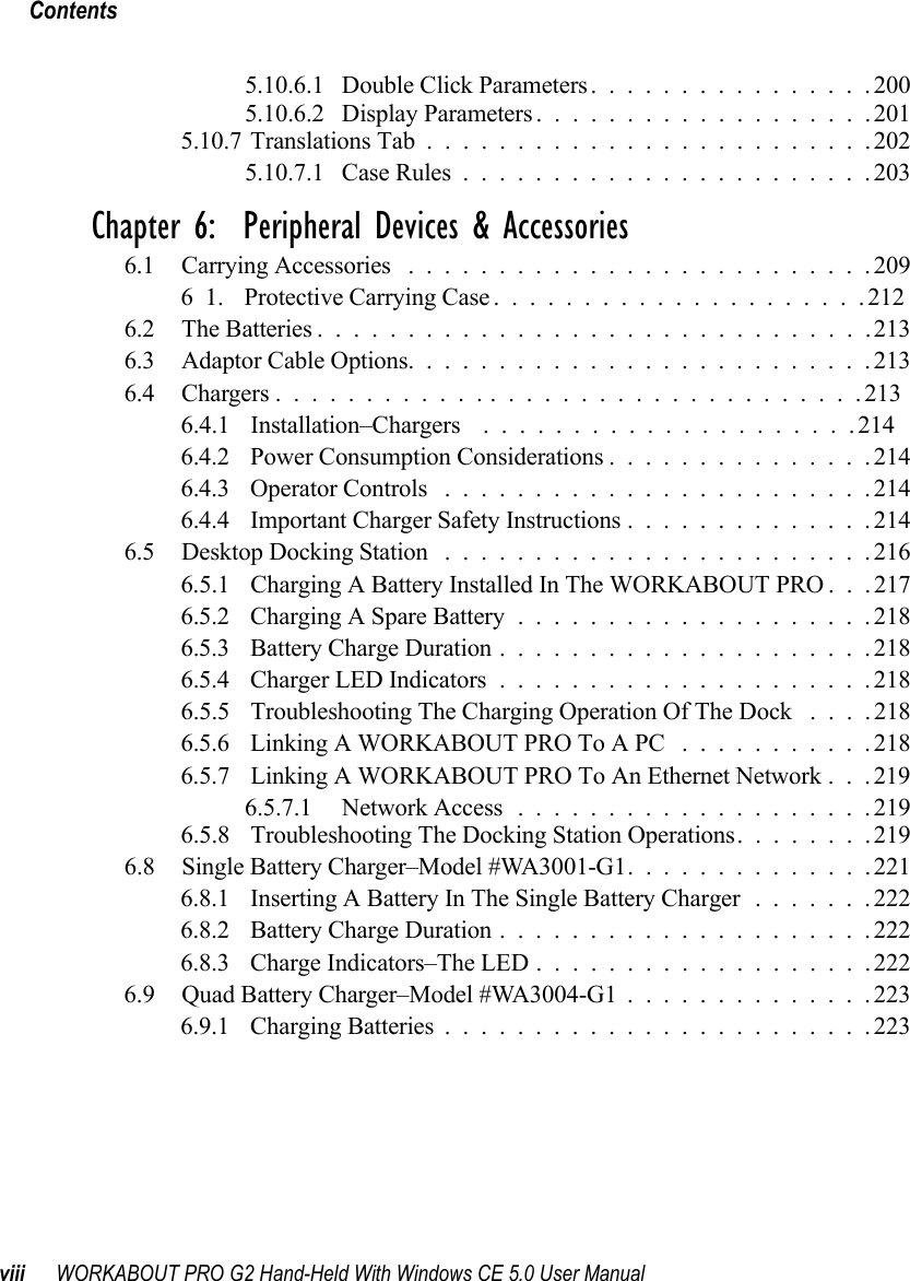 Contentsviii WORKABOUT PRO G2 Hand-Held With Windows CE 5.0 User Manual5.10.6.1 Double Click Parameters................2005.10.6.2 Display Parameters...................2015.10.7Translations Tab.........................2025.10.7.1 Case Rules.......................203Chapter 6:  Peripheral Devices &amp; Accessories6.1 Carrying Accessories ..........................20961. Protective Carrying Case.....................2126.2 The Batteries...............................2136.3 Adaptor Cable Options..........................2136.4 Chargers .................................2136.4.1 Installation–Chargers  .....................2146.4.2 Power Consumption Considerations...............2146.4.3 Operator Controls ........................2146.4.4 Important Charger Safety Instructions..............2146.5 Desktop Docking Station ........................2166.5.1 Charging A Battery Installed In The WORKABOUT PRO . . . 2176.5.2 Charging A Spare Battery....................2186.5.3 Battery Charge Duration.....................2186.5.4 Charger LED Indicators.....................2186.5.5 Troubleshooting The Charging Operation Of The Dock ....2186.5.6 Linking A WORKABOUT PRO To A PC ...........2186.5.7 Linking A WORKABOUT PRO To An Ethernet Network . . . 2196.5.7.1 Network Access....................2196.5.8 Troubleshooting The Docking Station Operations. . ......2196.8 Single Battery Charger–Model #WA3001-G1. . ............2216.8.1 Inserting A Battery In The Single Battery Charger.......2226.8.2 Battery Charge Duration.....................2226.8.3 Charge Indicators–The LED...................2226.9 Quad Battery Charger–Model #WA3004-G1 . . ............2236.9.1 Charging Batteries........................223