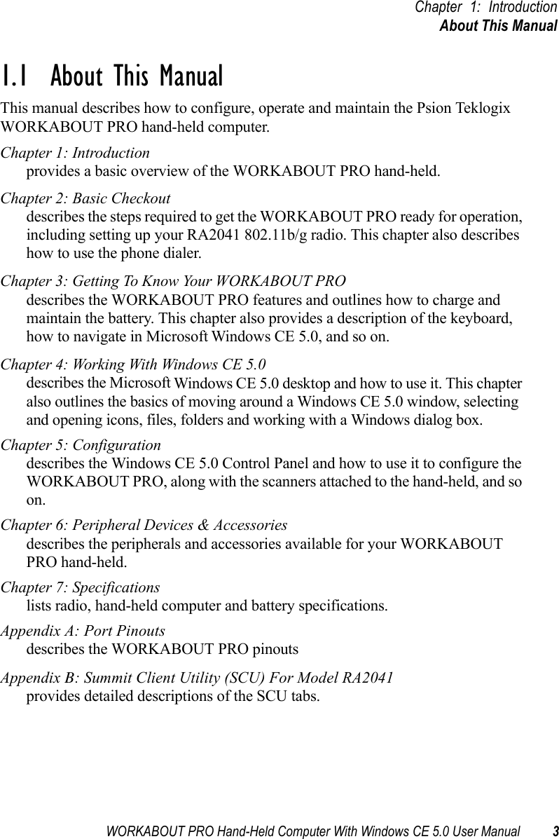 WORKABOUT PRO Hand-Held Computer With Windows CE 5.0 User Manual 3Chapter 1: IntroductionAbout This Manual1.1  About This ManualThis manual describes how to configure, operate and maintain the Psion Teklogix WORKABOUT PRO hand-held computer. Chapter 1: Introductionprovides a basic overview of the WORKABOUT PRO hand-held.Chapter 2: Basic Checkoutdescribes the steps required to get the WORKABOUT PRO ready for operation, including setting up your RA2041 802.11b/g radio. This chapter also describes how to use the phone dialer.Chapter 3: Getting To Know Your WORKABOUT PROdescribes the WORKABOUT PRO features and outlines how to charge and maintain the battery. This chapter also provides a description of the keyboard, how to navigate in Microsoft Windows CE 5.0, and so on.Chapter 4: Working With Windows CE 5.0describes the Microsoft Windows CE 5.0 desktop and how to use it. This chapter also outlines the basics of moving around a Windows CE 5.0 window, selecting and opening icons, files, folders and working with a Windows dialog box.Chapter 5: Configurationdescribes the Windows CE 5.0 Control Panel and how to use it to configure the WORKABOUT PRO, along with the scanners attached to the hand-held, and so on.Chapter 6: Peripheral Devices &amp; Accessoriesdescribes the peripherals and accessories available for your WORKABOUT PRO hand-held.Chapter 7: Specificationslists radio, hand-held computer and battery specifications.Appendix A: Port Pinoutsdescribes the WORKABOUT PRO pinoutsAppendix B: Summit Client Utility (SCU) For Model RA2041provides detailed descriptions of the SCU tabs.