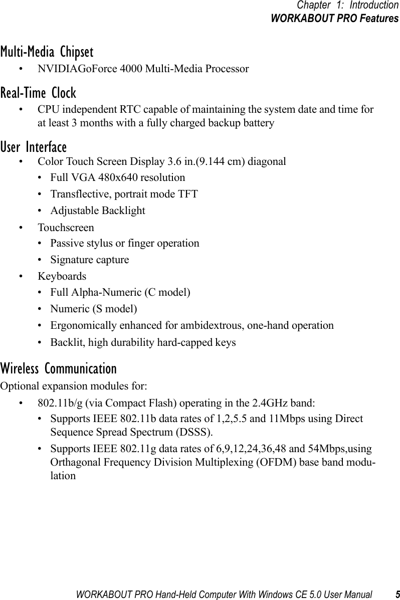 WORKABOUT PRO Hand-Held Computer With Windows CE 5.0 User Manual 5Chapter 1: IntroductionWORKABOUT PRO FeaturesMulti-Media Chipset• NVIDIAGoForce 4000 Multi-Media ProcessorReal-Time Clock• CPU independent RTC capable of maintaining the system date and time for at least 3 months with a fully charged backup batteryUser Interface• Color Touch Screen Display 3.6 in.(9.144 cm) diagonal• Full VGA 480x640 resolution• Transflective, portrait mode TFT• Adjustable Backlight• Touchscreen• Passive stylus or finger operation• Signature capture• Keyboards• Full Alpha-Numeric (C model)•Numeric (S model)• Ergonomically enhanced for ambidextrous, one-hand operation• Backlit, high durability hard-capped keysWireless CommunicationOptional expansion modules for: • 802.11b/g (via Compact Flash) operating in the 2.4GHz band:• Supports IEEE 802.11b data rates of 1,2,5.5 and 11Mbps using Direct Sequence Spread Spectrum (DSSS).• Supports IEEE 802.11g data rates of 6,9,12,24,36,48 and 54Mbps,using Orthagonal Frequency Division Multiplexing (OFDM) base band modu-lation 