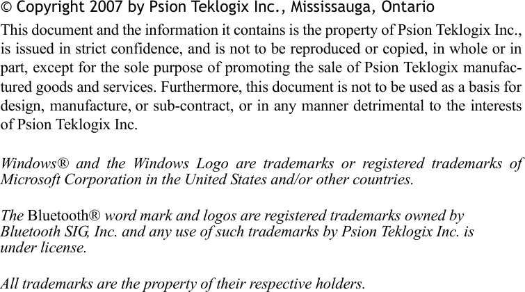 © Copyright 2007 by Psion Teklogix Inc., Mississauga, OntarioThis document and the information it contains is the property of Psion Teklogix Inc.,is issued in strict confidence, and is not to be reproduced or copied, in whole or inpart, except for the sole purpose of promoting the sale of Psion Teklogix manufac-tured goods and services. Furthermore, this document is not to be used as a basis fordesign, manufacture, or sub-contract, or in any manner detrimental to the interestsof Psion Teklogix Inc.Windows® and the Windows Logo are trademarks or registered trademarks ofMicrosoft Corporation in the United States and/or other countries.The Bluetooth® word mark and logos are registered trademarks owned by Bluetooth SIG, Inc. and any use of such trademarks by Psion Teklogix Inc. is under license.All trademarks are the property of their respective holders.