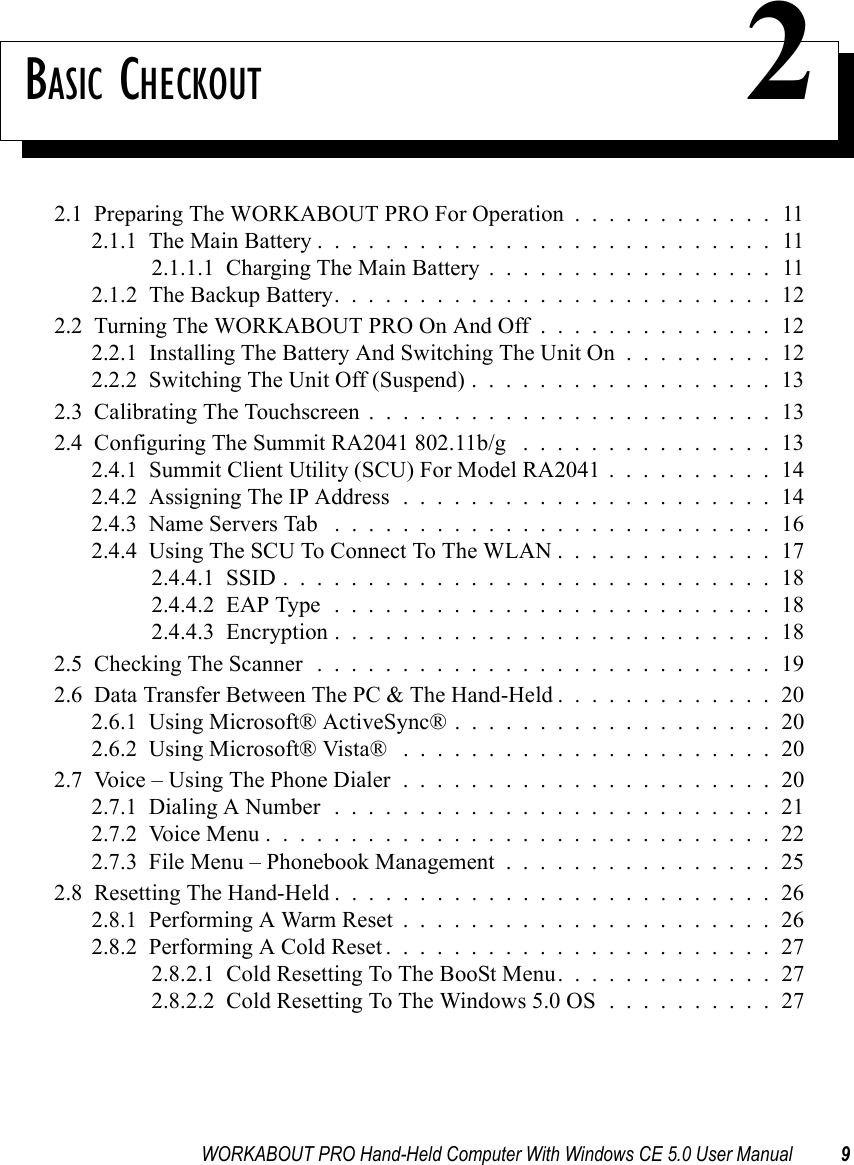 WORKABOUT PRO Hand-Held Computer With Windows CE 5.0 User Manual 9BASIC CHECKOUT 22.1  Preparing The WORKABOUT PRO For Operation............112.1.1  The Main Battery...........................112.1.1.1  Charging The Main Battery.................112.1.2  The Backup Battery. . . . . . . . . . . . . . . . . . . . . . . . . . 122.2  Turning The WORKABOUT PRO On And Off . . . . . . . . . . . . . . 122.2.1  Installing The Battery And Switching The Unit On . . . . . . . . . 122.2.2  Switching The Unit Off (Suspend)..................132.3  Calibrating The Touchscreen........................132.4  Configuring The Summit RA2041 802.11b/g . . . . . . . . . . . . . . . 132.4.1  Summit Client Utility (SCU) For Model RA2041 . . . . . . . . . . 142.4.2  Assigning The IP Address......................142.4.3  Name Servers Tab ..........................162.4.4  Using The SCU To Connect To The WLAN.............172.4.4.1  SSID.............................182.4.4.2  EAP Type..........................182.4.4.3  Encryption..........................182.5  Checking The Scanner...........................192.6  Data Transfer Between The PC &amp; The Hand-Held.............202.6.1  Using Microsoft® ActiveSync®...................202.6.2  Using Microsoft® Vista® ......................202.7  Voice – Using The Phone Dialer . . . . . . . . . . . . . . . . . . . . . . 202.7.1  Dialing A Number..........................212.7.2  Voice Menu..............................222.7.3  File Menu – Phonebook Management . . . . . . . . . . . . . . . . 252.8  Resetting The Hand-Held..........................262.8.1  Performing A Warm Reset......................262.8.2  Performing A Cold Reset.......................272.8.2.1  Cold Resetting To The BooSt Menu. . . . . . . . . . . . . 272.8.2.2  Cold Resetting To The Windows 5.0 OS . . . . . . . . . . 27