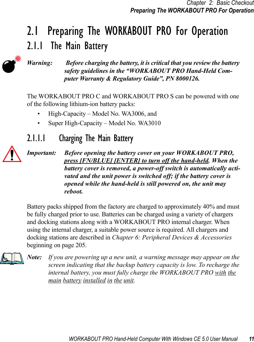 WORKABOUT PRO Hand-Held Computer With Windows CE 5.0 User Manual 11Chapter 2: Basic CheckoutPreparing The WORKABOUT PRO For Operation2.1  Preparing The WORKABOUT PRO For Operation2.1.1  The Main BatteryWarning:  Before charging the battery, it is critical that you review the battery safety guidelines in the “WORKABOUT PRO Hand-Held Com-puter Warranty &amp; Regulatory Guide”, PN 8000126. The WORKABOUT PRO C and WORKABOUT PRO S can be powered with one of the following lithium-ion battery packs:• High-Capacity – Model No. WA3006, and • Super High-Capacity – Model No. WA30102.1.1.1 Charging The Main BatteryImportant: Before opening the battery cover on your WORKABOUT PRO, press [FN/BLUE] [ENTER] to turn off the hand-held. When the battery cover is removed, a power-off switch is automatically acti-vated and the unit power is switched off; if the battery cover is opened while the hand-held is still powered on, the unit may reboot.Battery packs shipped from the factory are charged to approximately 40% and must be fully charged prior to use. Batteries can be charged using a variety of chargers and docking stations along with a WORKABOUT PRO internal charger. When using the internal charger, a suitable power source is required. All chargers and docking stations are described in Chapter 6: Peripheral Devices &amp; Accessories beginning on page 205.Note: If you are powering up a new unit, a warning message may appear on the screen indicating that the backup battery capacity is low. To recharge the internal battery, you must fully charge the WORKABOUT PRO with the main battery installed in the unit.