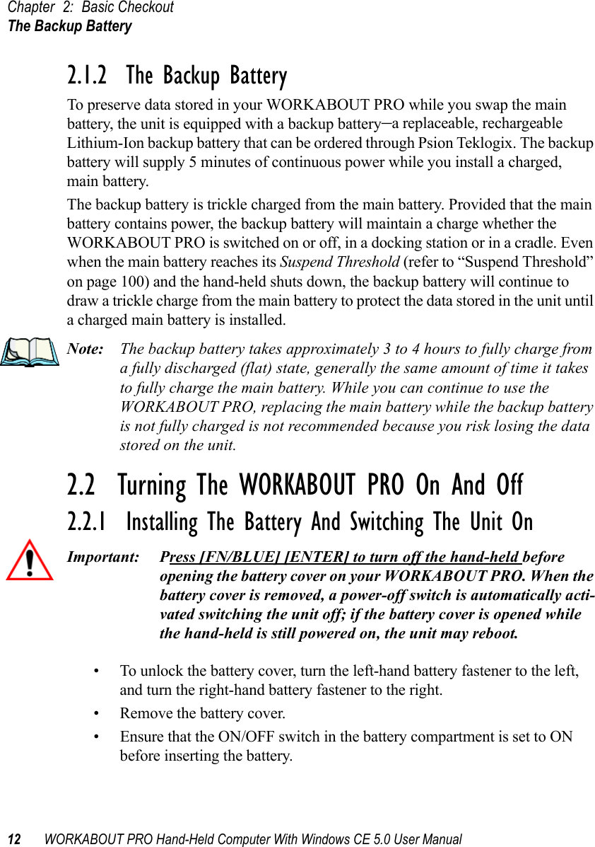 Chapter 2: Basic CheckoutThe Backup Battery12 WORKABOUT PRO Hand-Held Computer With Windows CE 5.0 User Manual2.1.2  The Backup BatteryTo preserve data stored in your WORKABOUT PRO while you swap the main battery, the unit is equipped with a backup battery–a replaceable, rechargeable Lithium-Ion backup battery that can be ordered through Psion Teklogix. The backup battery will supply 5 minutes of continuous power while you install a charged, main battery.The backup battery is trickle charged from the main battery. Provided that the main battery contains power, the backup battery will maintain a charge whether the WORKABOUT PRO is switched on or off, in a docking station or in a cradle. Even when the main battery reaches its Suspend Threshold (refer to “Suspend Threshold” on page 100) and the hand-held shuts down, the backup battery will continue to draw a trickle charge from the main battery to protect the data stored in the unit until a charged main battery is installed.Note: The backup battery takes approximately 3 to 4 hours to fully charge from a fully discharged (flat) state, generally the same amount of time it takes to fully charge the main battery. While you can continue to use the WORKABOUT PRO, replacing the main battery while the backup battery is not fully charged is not recommended because you risk losing the data stored on the unit.2.2  Turning The WORKABOUT PRO On And Off2.2.1  Installing The Battery And Switching The Unit OnImportant: Press [FN/BLUE] [ENTER] to turn off the hand-held before opening the battery cover on your WORKABOUT PRO. When the battery cover is removed, a power-off switch is automatically acti-vated switching the unit off; if the battery cover is opened while the hand-held is still powered on, the unit may reboot.• To unlock the battery cover, turn the left-hand battery fastener to the left, and turn the right-hand battery fastener to the right. • Remove the battery cover.• Ensure that the ON/OFF switch in the battery compartment is set to ON before inserting the battery.