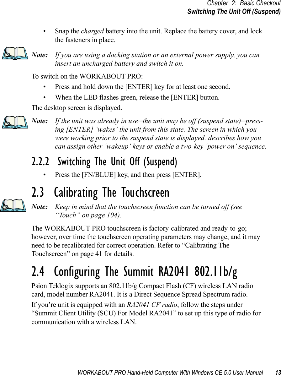 WORKABOUT PRO Hand-Held Computer With Windows CE 5.0 User Manual 13Chapter 2: Basic CheckoutSwitching The Unit Off (Suspend)• Snap the charged battery into the unit. Replace the battery cover, and lock the fasteners in place.Note: If you are using a docking station or an external power supply, you can insert an uncharged battery and switch it on. To switch on the WORKABOUT PRO:• Press and hold down the [ENTER] key for at least one second.• When the LED flashes green, release the [ENTER] button.The desktop screen is displayed.Note: If the unit was already in use–the unit may be off (suspend state)–press-ing [ENTER] ‘wakes’ the unit from this state. The screen in which you were working prior to the suspend state is displayed. describes how you can assign other ‘wakeup’ keys or enable a two-key ‘power on’ sequence.2.2.2  Switching The Unit Off (Suspend)• Press the [FN/BLUE] key, and then press [ENTER].2.3  Calibrating The TouchscreenNote: Keep in mind that the touchscreen function can be turned off (see “Touch” on page 104).The WORKABOUT PRO touchscreen is factory-calibrated and ready-to-go; however, over time the touchscreen operating parameters may change, and it may need to be recalibrated for correct operation. Refer to “Calibrating The Touchscreen” on page 41 for details.2.4  Configuring The Summit RA2041 802.11b/gPsion Teklogix supports an 802.11b/g Compact Flash (CF) wireless LAN radio card, model number RA2041. It is a Direct Sequence Spread Spectrum radio.If you’re unit is equipped with an RA2041 CF radio, follow the steps under “Summit Client Utility (SCU) For Model RA2041” to set up this type of radio for communication with a wireless LAN.
