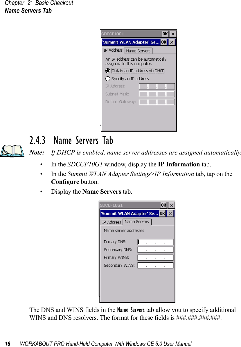 Chapter 2: Basic CheckoutName Servers Tab16 WORKABOUT PRO Hand-Held Computer With Windows CE 5.0 User Manual2.4.3  Name Servers TabNote: If DHCP is enabled, name server addresses are assigned automatically.•In the SDCCF10G1 window, display the IP Information tab.•In the Summit WLAN Adapter Settings&gt;IP Information tab, tap on the Configure button.• Display the Name Servers tab.The DNS and WINS fields in the Name Servers tab allow you to specify additional WINS and DNS resolvers. The format for these fields is ###.###.###.###.