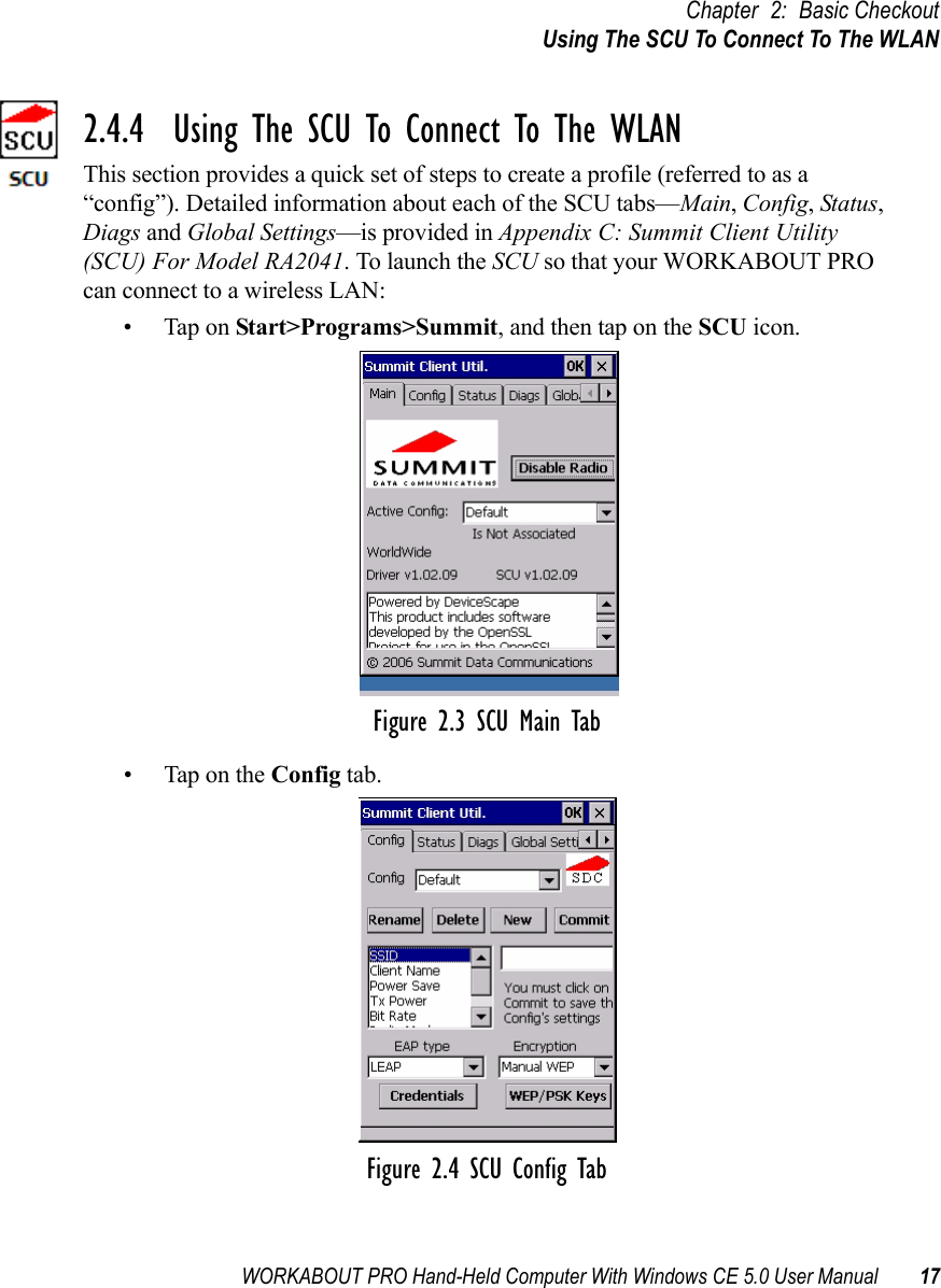 WORKABOUT PRO Hand-Held Computer With Windows CE 5.0 User Manual 17Chapter 2: Basic CheckoutUsing The SCU To Connect To The WLAN2.4.4  Using The SCU To Connect To The WLANThis section provides a quick set of steps to create a profile (referred to as a “config”). Detailed information about each of the SCU tabs—Main, Config, Status, Diags and Global Settings—is provided in Appendix C: Summit Client Utility (SCU) For Model RA2041. To launch the SCU so that your WORKABOUT PRO can connect to a wireless LAN:• Tap on Start&gt;Programs&gt;Summit, and then tap on the SCU icon.Figure 2.3 SCU Main Tab• Tap on the Config tab.Figure 2.4 SCU Config Tab