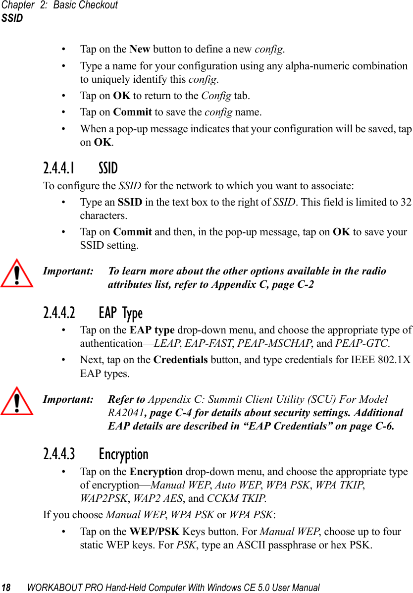 Chapter 2: Basic CheckoutSSID18 WORKABOUT PRO Hand-Held Computer With Windows CE 5.0 User Manual• Tap on the New button to define a new config.• Type a name for your configuration using any alpha-numeric combination to uniquely identify this config.• Tap on OK to return to the Config tab.• Tap on Commit to save the config name.• When a pop-up message indicates that your configuration will be saved, tap on OK.2.4.4.1 SSID To configure the SSID for the network to which you want to associate:• Type an SSID in the text box to the right of SSID. This field is limited to 32 characters. • Tap on Commit and then, in the pop-up message, tap on OK to save your SSID setting.Important: To learn more about the other options available in the radio attributes list, refer to Appendix C, page C-22.4.4.2 EAP Type• Tap on the EAP type drop-down menu, and choose the appropriate type of authentication—LEAP, EAP-FAST, PEAP-MSCHAP, and PEAP-GTC.• Next, tap on the Credentials button, and type credentials for IEEE 802.1X EAP types.Important: Refer to Appendix C: Summit Client Utility (SCU) For Model RA2041, page C-4 for details about security settings. Additional EAP details are described in “EAP Credentials” on page C-6.2.4.4.3 Encryption• Tap on the Encryption drop-down menu, and choose the appropriate type of encryption—Manual WEP, Auto WEP, WPA PSK, WPA TKIP, WAP2PSK, WAP2 AES, and CCKM TKIP.If you choose Manual WEP, WPA PSK or WPA PSK:• Tap on the WEP/PSK Keys button. For Manual WEP, choose up to four static WEP keys. For PSK, type an ASCII passphrase or hex PSK.