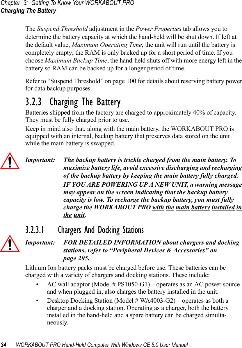 Chapter 3: Getting To Know Your WORKABOUT PROCharging The Battery34 WORKABOUT PRO Hand-Held Computer With Windows CE 5.0 User ManualThe Suspend Threshold adjustment in the Power Properties tab allows you to determine the battery capacity at which the hand-held will be shut down. If left at the default value, Maximum Operating Time, the unit will run until the battery is completely empty; the RAM is only backed up for a short period of time. If you choose Maximum Backup Time, the hand-held shuts off with more energy left in the battery so RAM can be backed up for a longer period of time.Refer to “Suspend Threshold” on page 100 for details about reserving battery power for data backup purposes.3.2.3  Charging The BatteryBatteries shipped from the factory are charged to approximately 40% of capacity. They must be fully charged prior to use. Keep in mind also that, along with the main battery, the WORKABOUT PRO is equipped with an internal, backup battery that preserves data stored on the unit while the main battery is swapped.Important: The backup battery is trickle charged from the main battery. To maximize battery life, avoid excessive discharging and recharging of the backup battery by keeping the main battery fully charged.IF YOU ARE POWERING UP A NEW UNIT, a warning message may appear on the screen indicating that the backup battery capacity is low. To recharge the backup battery, you must fully charge the WORKABOUT PRO with the main battery installed in the unit. 3.2.3.1 Chargers And Docking StationsImportant: FOR DETAILED INFORMATION about chargers and docking stations, refer to “Peripheral Devices &amp; Accessories” on page 205.Lithium Ion battery packs must be charged before use. These batteries can be charged with a variety of chargers and docking stations. These include:• AC wall adaptor (Model # PS1050-G1) – operates as an AC power source and when plugged in, also charges the battery installed in the unit.• Desktop Docking Station (Model # WA4003-G2)—operates as both a charger and a docking station. Operating as a charger, both the battery installed in the hand-held and a spare battery can be charged simulta-neously.