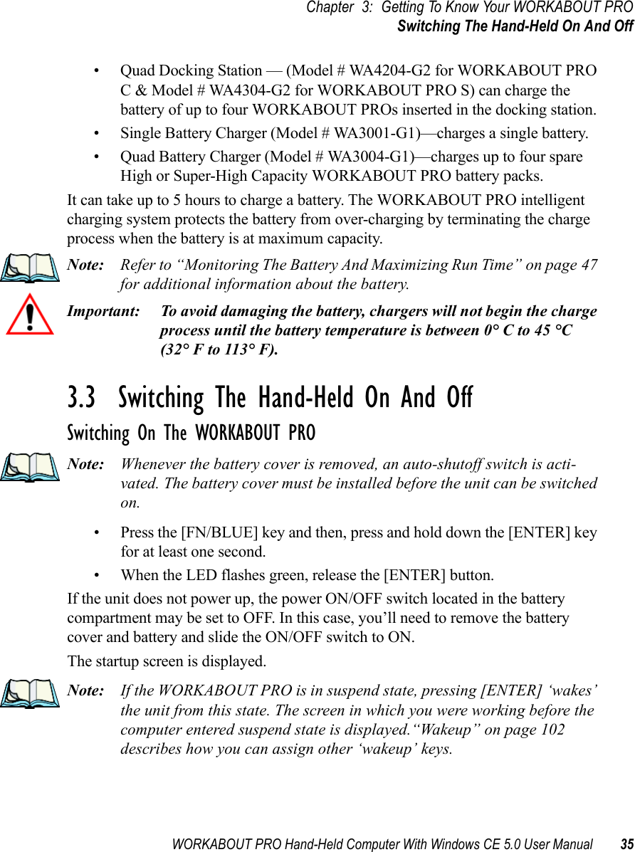 WORKABOUT PRO Hand-Held Computer With Windows CE 5.0 User Manual 35Chapter 3: Getting To Know Your WORKABOUT PROSwitching The Hand-Held On And Off• Quad Docking Station — (Model # WA4204-G2 for WORKABOUT PRO C &amp; Model # WA4304-G2 for WORKABOUT PRO S) can charge the battery of up to four WORKABOUT PROs inserted in the docking station.• Single Battery Charger (Model # WA3001-G1)—charges a single battery.• Quad Battery Charger (Model # WA3004-G1)—charges up to four spare High or Super-High Capacity WORKABOUT PRO battery packs.It can take up to 5 hours to charge a battery. The WORKABOUT PRO intelligent charging system protects the battery from over-charging by terminating the charge process when the battery is at maximum capacity.Note: Refer to “Monitoring The Battery And Maximizing Run Time” on page 47 for additional information about the battery.Important: To avoid damaging the battery, chargers will not begin the charge process until the battery temperature is between 0° C to 45 °C (32° F to 113° F).3.3  Switching The Hand-Held On And OffSwitching On The WORKABOUT PRONote: Whenever the battery cover is removed, an auto-shutoff switch is acti-vated. The battery cover must be installed before the unit can be switched on.• Press the [FN/BLUE] key and then, press and hold down the [ENTER] key for at least one second. • When the LED flashes green, release the [ENTER] button.If the unit does not power up, the power ON/OFF switch located in the battery compartment may be set to OFF. In this case, you’ll need to remove the battery cover and battery and slide the ON/OFF switch to ON.The startup screen is displayed.Note: If the WORKABOUT PRO is in suspend state, pressing [ENTER] ‘wakes’ the unit from this state. The screen in which you were working before the computer entered suspend state is displayed.“Wakeup” on page 102 describes how you can assign other ‘wakeup’ keys.