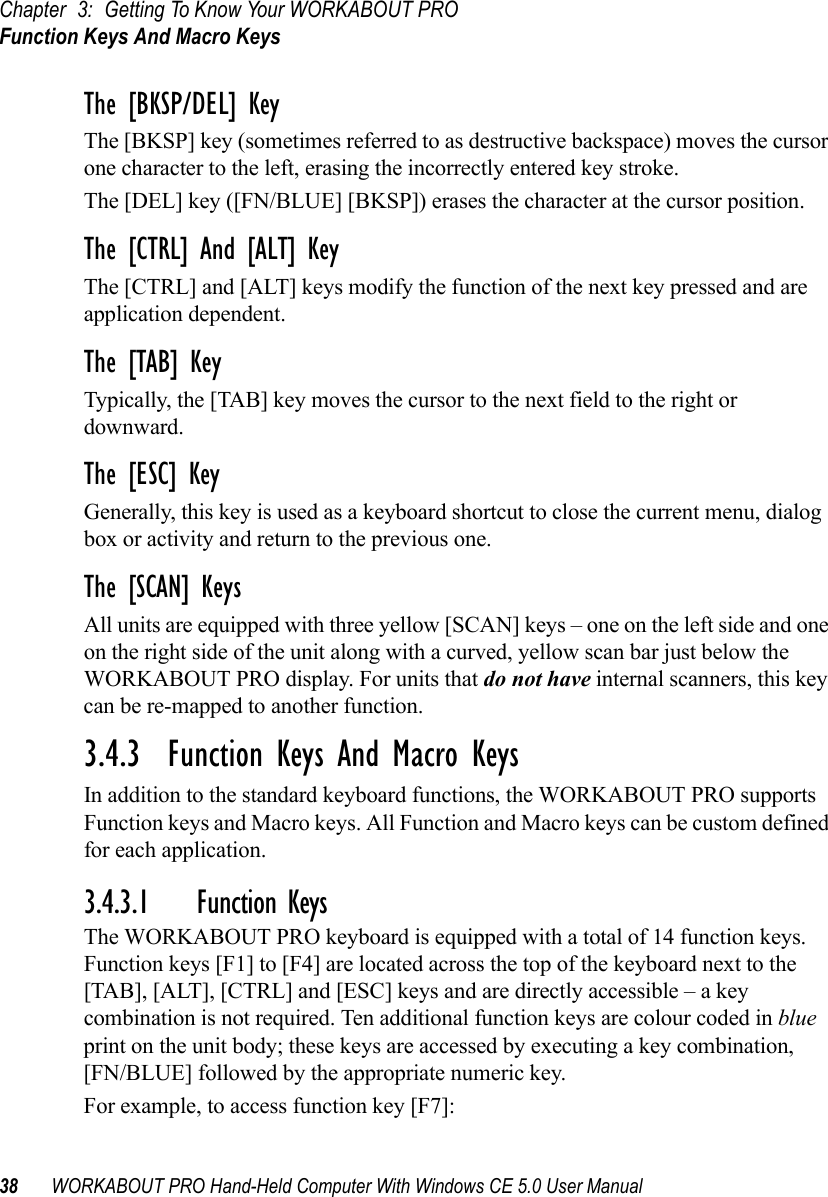 Chapter 3: Getting To Know Your WORKABOUT PROFunction Keys And Macro Keys38 WORKABOUT PRO Hand-Held Computer With Windows CE 5.0 User ManualThe [BKSP/DEL] KeyThe [BKSP] key (sometimes referred to as destructive backspace) moves the cursor one character to the left, erasing the incorrectly entered key stroke. The [DEL] key ([FN/BLUE] [BKSP]) erases the character at the cursor position.The [CTRL] And [ALT] KeyThe [CTRL] and [ALT] keys modify the function of the next key pressed and are application dependent. The [TAB] KeyTypically, the [TAB] key moves the cursor to the next field to the right or downward.The [ESC] KeyGenerally, this key is used as a keyboard shortcut to close the current menu, dialog box or activity and return to the previous one.The [SCAN] KeysAll units are equipped with three yellow [SCAN] keys – one on the left side and one on the right side of the unit along with a curved, yellow scan bar just below the WORKABOUT PRO display. For units that do not have internal scanners, this key can be re-mapped to another function.3.4.3  Function Keys And Macro KeysIn addition to the standard keyboard functions, the WORKABOUT PRO supports Function keys and Macro keys. All Function and Macro keys can be custom defined for each application. 3.4.3.1 Function KeysThe WORKABOUT PRO keyboard is equipped with a total of 14 function keys. Function keys [F1] to [F4] are located across the top of the keyboard next to the [TAB], [ALT], [CTRL] and [ESC] keys and are directly accessible – a key combination is not required. Ten additional function keys are colour coded in blue print on the unit body; these keys are accessed by executing a key combination, [FN/BLUE] followed by the appropriate numeric key.For example, to access function key [F7]: