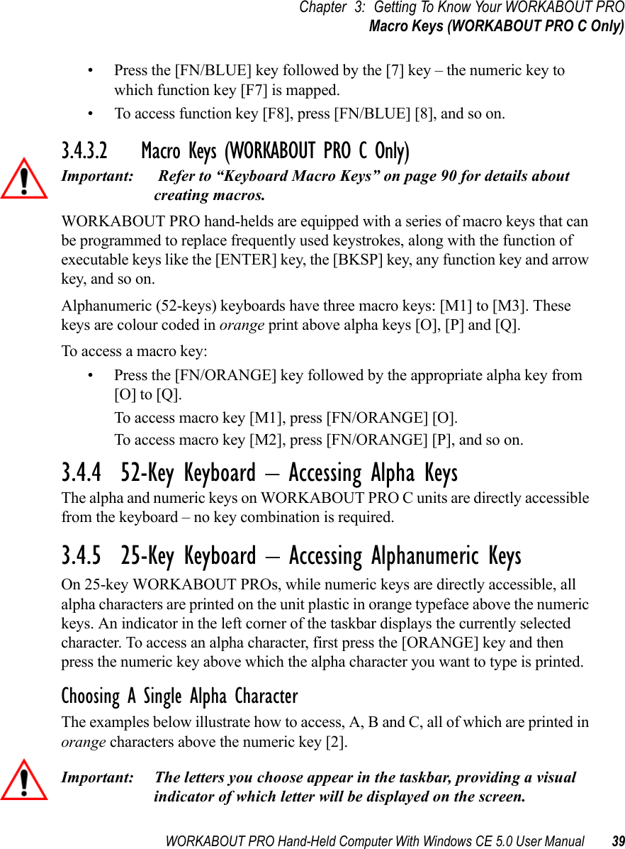 WORKABOUT PRO Hand-Held Computer With Windows CE 5.0 User Manual 39Chapter 3: Getting To Know Your WORKABOUT PROMacro Keys (WORKABOUT PRO C Only)• Press the [FN/BLUE] key followed by the [7] key – the numeric key to which function key [F7] is mapped.• To access function key [F8], press [FN/BLUE] [8], and so on.3.4.3.2 Macro Keys (WORKABOUT PRO C Only)Important:  Refer to “Keyboard Macro Keys” on page 90 for details about creating macros. WORKABOUT PRO hand-helds are equipped with a series of macro keys that can be programmed to replace frequently used keystrokes, along with the function of executable keys like the [ENTER] key, the [BKSP] key, any function key and arrow key, and so on. Alphanumeric (52-keys) keyboards have three macro keys: [M1] to [M3]. These keys are colour coded in orange print above alpha keys [O], [P] and [Q].To access a macro key:• Press the [FN/ORANGE] key followed by the appropriate alpha key from [O] to [Q]. To access macro key [M1], press [FN/ORANGE] [O].To access macro key [M2], press [FN/ORANGE] [P], and so on.3.4.4  52-Key Keyboard – Accessing Alpha KeysThe alpha and numeric keys on WORKABOUT PRO C units are directly accessible from the keyboard – no key combination is required. 3.4.5  25-Key Keyboard – Accessing Alphanumeric KeysOn 25-key WORKABOUT PROs, while numeric keys are directly accessible, all alpha characters are printed on the unit plastic in orange typeface above the numeric keys. An indicator in the left corner of the taskbar displays the currently selected character. To access an alpha character, first press the [ORANGE] key and then press the numeric key above which the alpha character you want to type is printed. Choosing A Single Alpha CharacterThe examples below illustrate how to access, A, B and C, all of which are printed in orange characters above the numeric key [2].Important: The letters you choose appear in the taskbar, providing a visual indicator of which letter will be displayed on the screen.