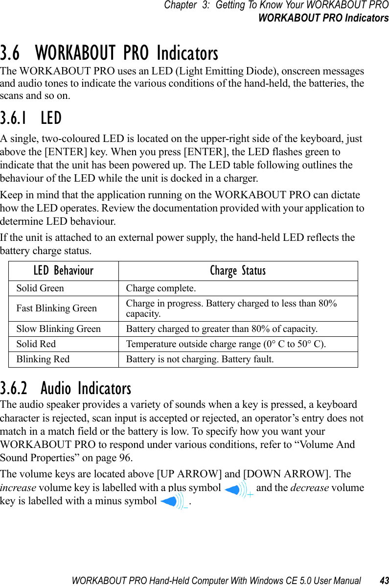 WORKABOUT PRO Hand-Held Computer With Windows CE 5.0 User Manual 43Chapter 3: Getting To Know Your WORKABOUT PROWORKABOUT PRO Indicators3.6  WORKABOUT PRO IndicatorsThe WORKABOUT PRO uses an LED (Light Emitting Diode), onscreen messages and audio tones to indicate the various conditions of the hand-held, the batteries, the scans and so on.3.6.1  LEDA single, two-coloured LED is located on the upper-right side of the keyboard, just above the [ENTER] key. When you press [ENTER], the LED flashes green to indicate that the unit has been powered up. The LED table following outlines the behaviour of the LED while the unit is docked in a charger.Keep in mind that the application running on the WORKABOUT PRO can dictate how the LED operates. Review the documentation provided with your application to determine LED behaviour. If the unit is attached to an external power supply, the hand-held LED reflects the battery charge status.3.6.2  Audio IndicatorsThe audio speaker provides a variety of sounds when a key is pressed, a keyboard character is rejected, scan input is accepted or rejected, an operator’s entry does not match in a match field or the battery is low. To specify how you want your WORKABOUT PRO to respond under various conditions, refer to “Volume And Sound Properties” on page 96.The volume keys are located above [UP ARROW] and [DOWN ARROW]. The increase volume key is labelled with a plus symbol   and the decrease volume key is labelled with a minus symbol  .LED Behaviour Charge StatusSolid Green Charge complete.Fast Blinking Green Charge in progress. Battery charged to less than 80% capacity.Slow Blinking Green Battery charged to greater than 80% of capacity.Solid Red Temperature outside charge range (0° C to 50° C).Blinking Red Battery is not charging. Battery fault.