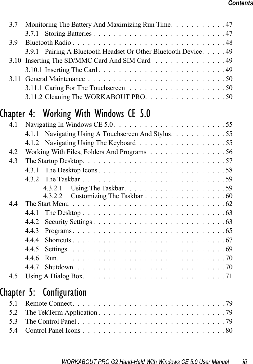 WORKABOUT PRO G2 Hand-Held With Windows CE 5.0 User Manual iiiContents3.7 Monitoring The Battery And Maximizing Run Time...........473.7.1 Storing Batteries..........................473.9 Bluetooth Radio..............................483.9.1 Pairing A Bluetooth Headset Or Other Bluetooth Device.....493.10Inserting The SD/MMC Card And SIM Card ..............493.10.1Inserting The Card.........................493.11 General Maintenance...........................503.11.1Caring For The Touchscreen ...................503.11.2Cleaning The WORKABOUT PRO................50Chapter 4:  Working With Windows CE 5.04.1 Navigating In Windows CE 5.0 ......................554.1.1 Navigating Using A Touchscreen And Stylus...........554.1.2 Navigating Using The Keyboard . ................554.2 Working With Files, Folders And Programs...............564.3 The Startup Desktop............................574.3.1 The Desktop Icons.........................584.3.2 The Taskbar............................594.3.2.1 Using The Taskbar....................594.3.2.2 Customizing The Taskbar................604.4 The Start Menu..............................624.4.1 The Desktop............................634.4.2 Security Settings..........................634.4.3 Programs..............................654.4.4 Shortcuts..............................674.4.5 Settings...............................694.4.6 Run.................................704.4.7 Shutdown .............................704.5 Using A Dialog Box............................71Chapter 5:  Configuration5.1 Remote Connect. .............................795.2 The TekTerm Application.........................795.3 The Control Panel.............................795.4 Control Panel Icons............................80