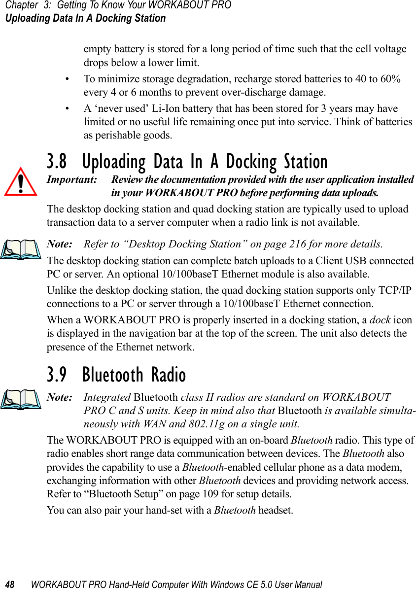 Chapter 3: Getting To Know Your WORKABOUT PROUploading Data In A Docking Station48 WORKABOUT PRO Hand-Held Computer With Windows CE 5.0 User Manualempty battery is stored for a long period of time such that the cell voltage drops below a lower limit. • To minimize storage degradation, recharge stored batteries to 40 to 60% every 4 or 6 months to prevent over-discharge damage.• A ‘never used’ Li-Ion battery that has been stored for 3 years may have limited or no useful life remaining once put into service. Think of batteries as perishable goods.3.8  Uploading Data In A Docking StationImportant: Review the documentation provided with the user application installed in your WORKABOUT PRO before performing data uploads.The desktop docking station and quad docking station are typically used to upload transaction data to a server computer when a radio link is not available. Note: Refer to “Desktop Docking Station” on page 216 for more details.The desktop docking station can complete batch uploads to a Client USB connected PC or server. An optional 10/100baseT Ethernet module is also available.Unlike the desktop docking station, the quad docking station supports only TCP/IP connections to a PC or server through a 10/100baseT Ethernet connection.When a WORKABOUT PRO is properly inserted in a docking station, a dock icon is displayed in the navigation bar at the top of the screen. The unit also detects the presence of the Ethernet network. 3.9  Bluetooth RadioNote: Integrated Bluetooth class II radios are standard on WORKABOUT PRO C and S units. Keep in mind also that Bluetooth is available simulta-neously with WAN and 802.11g on a single unit.The WORKABOUT PRO is equipped with an on-board Bluetooth radio. This type of radio enables short range data communication between devices. The Bluetooth also provides the capability to use a Bluetooth-enabled cellular phone as a data modem, exchanging information with other Bluetooth devices and providing network access. Refer to “Bluetooth Setup” on page 109 for setup details. You can also pair your hand-set with a Bluetooth headset.